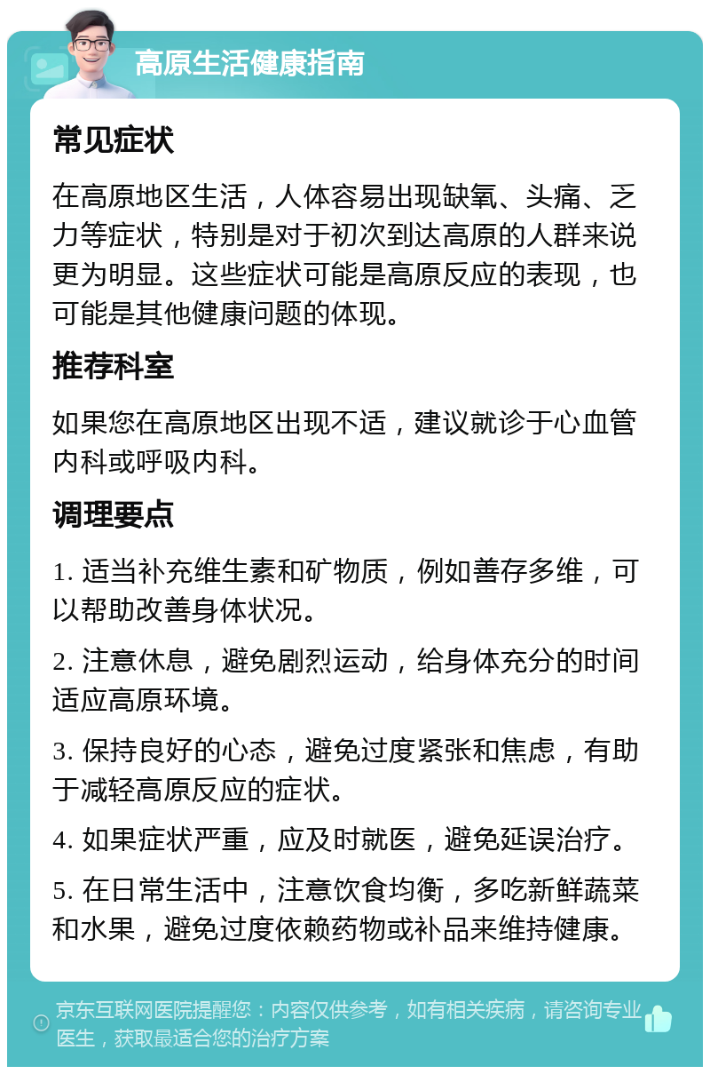 高原生活健康指南 常见症状 在高原地区生活，人体容易出现缺氧、头痛、乏力等症状，特别是对于初次到达高原的人群来说更为明显。这些症状可能是高原反应的表现，也可能是其他健康问题的体现。 推荐科室 如果您在高原地区出现不适，建议就诊于心血管内科或呼吸内科。 调理要点 1. 适当补充维生素和矿物质，例如善存多维，可以帮助改善身体状况。 2. 注意休息，避免剧烈运动，给身体充分的时间适应高原环境。 3. 保持良好的心态，避免过度紧张和焦虑，有助于减轻高原反应的症状。 4. 如果症状严重，应及时就医，避免延误治疗。 5. 在日常生活中，注意饮食均衡，多吃新鲜蔬菜和水果，避免过度依赖药物或补品来维持健康。