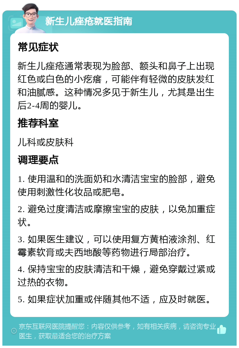 新生儿痤疮就医指南 常见症状 新生儿痤疮通常表现为脸部、额头和鼻子上出现红色或白色的小疙瘩，可能伴有轻微的皮肤发红和油腻感。这种情况多见于新生儿，尤其是出生后2-4周的婴儿。 推荐科室 儿科或皮肤科 调理要点 1. 使用温和的洗面奶和水清洁宝宝的脸部，避免使用刺激性化妆品或肥皂。 2. 避免过度清洁或摩擦宝宝的皮肤，以免加重症状。 3. 如果医生建议，可以使用复方黄柏液涂剂、红霉素软膏或夫西地酸等药物进行局部治疗。 4. 保持宝宝的皮肤清洁和干燥，避免穿戴过紧或过热的衣物。 5. 如果症状加重或伴随其他不适，应及时就医。