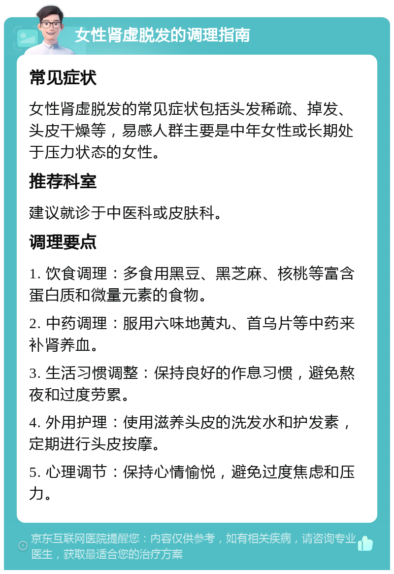 女性肾虚脱发的调理指南 常见症状 女性肾虚脱发的常见症状包括头发稀疏、掉发、头皮干燥等，易感人群主要是中年女性或长期处于压力状态的女性。 推荐科室 建议就诊于中医科或皮肤科。 调理要点 1. 饮食调理：多食用黑豆、黑芝麻、核桃等富含蛋白质和微量元素的食物。 2. 中药调理：服用六味地黄丸、首乌片等中药来补肾养血。 3. 生活习惯调整：保持良好的作息习惯，避免熬夜和过度劳累。 4. 外用护理：使用滋养头皮的洗发水和护发素，定期进行头皮按摩。 5. 心理调节：保持心情愉悦，避免过度焦虑和压力。