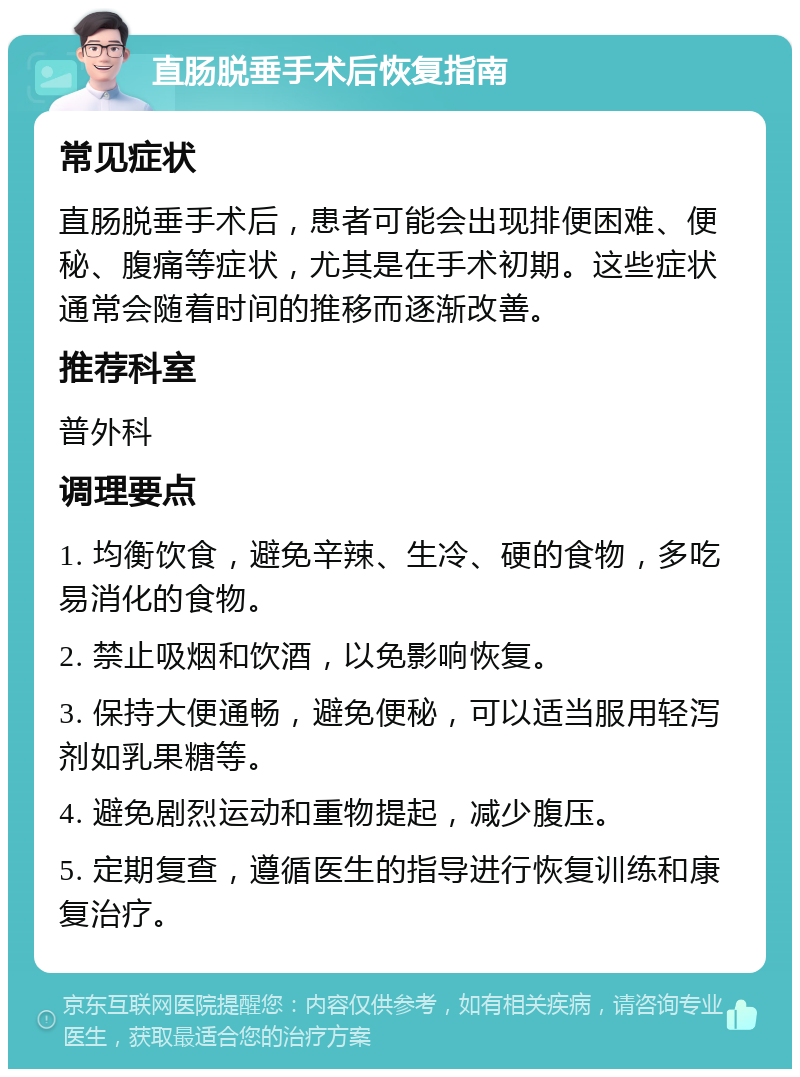 直肠脱垂手术后恢复指南 常见症状 直肠脱垂手术后，患者可能会出现排便困难、便秘、腹痛等症状，尤其是在手术初期。这些症状通常会随着时间的推移而逐渐改善。 推荐科室 普外科 调理要点 1. 均衡饮食，避免辛辣、生冷、硬的食物，多吃易消化的食物。 2. 禁止吸烟和饮酒，以免影响恢复。 3. 保持大便通畅，避免便秘，可以适当服用轻泻剂如乳果糖等。 4. 避免剧烈运动和重物提起，减少腹压。 5. 定期复查，遵循医生的指导进行恢复训练和康复治疗。