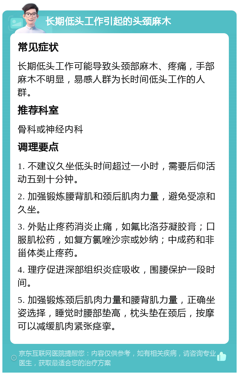 长期低头工作引起的头颈麻木 常见症状 长期低头工作可能导致头颈部麻木、疼痛，手部麻木不明显，易感人群为长时间低头工作的人群。 推荐科室 骨科或神经内科 调理要点 1. 不建议久坐低头时间超过一小时，需要后仰活动五到十分钟。 2. 加强锻炼腰背肌和颈后肌肉力量，避免受凉和久坐。 3. 外贴止疼药消炎止痛，如氟比洛芬凝胶膏；口服肌松药，如复方氯唑沙宗或妙纳；中成药和非甾体类止疼药。 4. 理疗促进深部组织炎症吸收，围腰保护一段时间。 5. 加强锻炼颈后肌肉力量和腰背肌力量，正确坐姿选择，睡觉时腰部垫高，枕头垫在颈后，按摩可以减缓肌肉紧张痉挛。