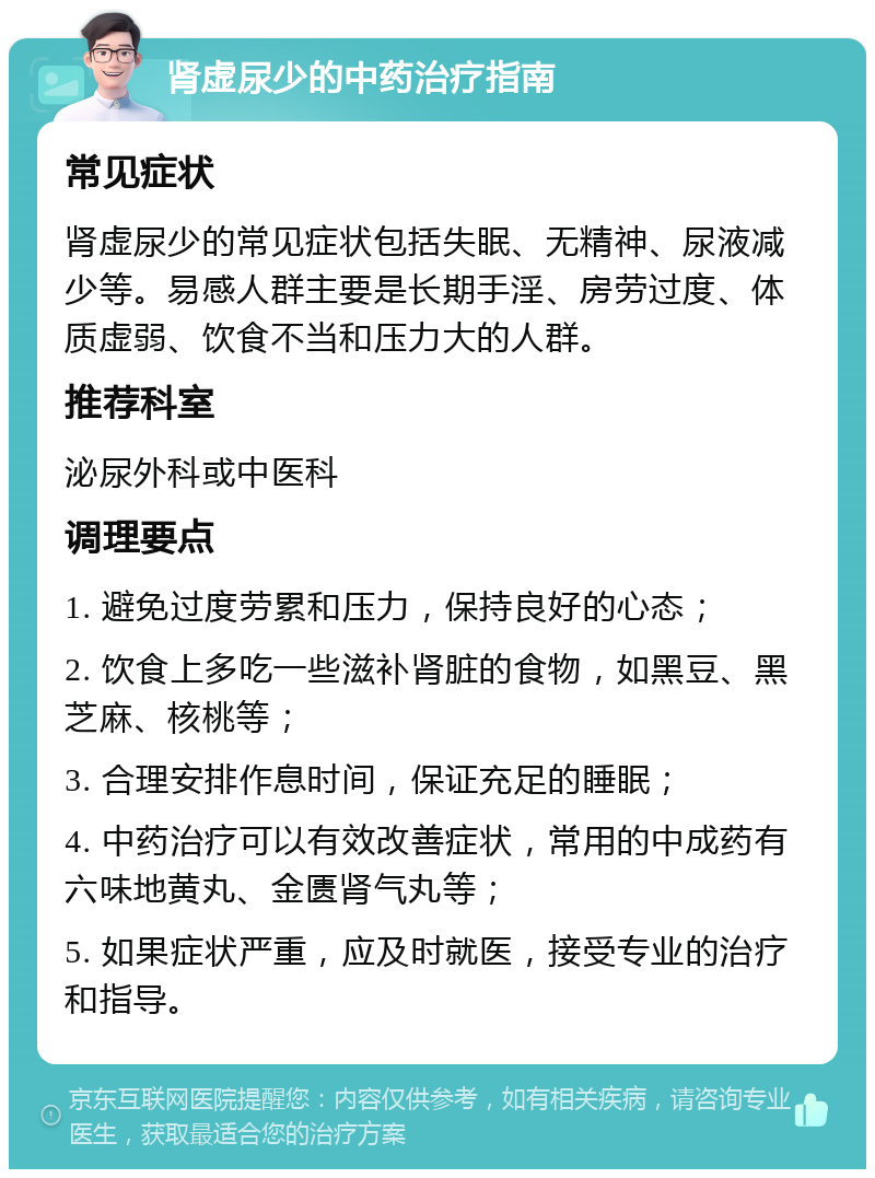 肾虚尿少的中药治疗指南 常见症状 肾虚尿少的常见症状包括失眠、无精神、尿液减少等。易感人群主要是长期手淫、房劳过度、体质虚弱、饮食不当和压力大的人群。 推荐科室 泌尿外科或中医科 调理要点 1. 避免过度劳累和压力，保持良好的心态； 2. 饮食上多吃一些滋补肾脏的食物，如黑豆、黑芝麻、核桃等； 3. 合理安排作息时间，保证充足的睡眠； 4. 中药治疗可以有效改善症状，常用的中成药有六味地黄丸、金匮肾气丸等； 5. 如果症状严重，应及时就医，接受专业的治疗和指导。