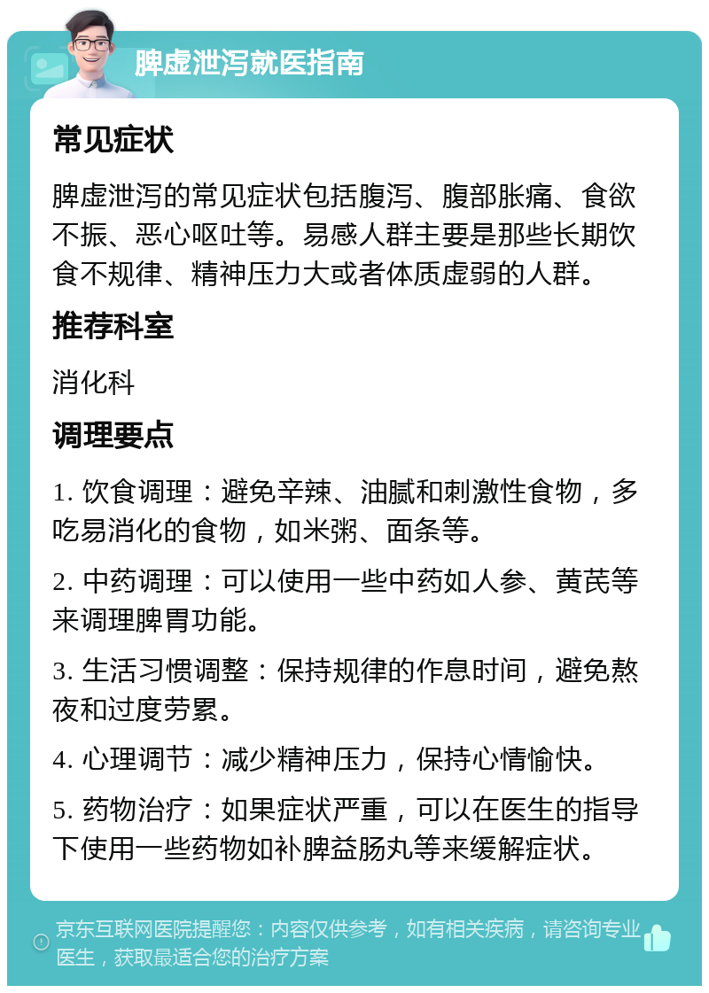 脾虚泄泻就医指南 常见症状 脾虚泄泻的常见症状包括腹泻、腹部胀痛、食欲不振、恶心呕吐等。易感人群主要是那些长期饮食不规律、精神压力大或者体质虚弱的人群。 推荐科室 消化科 调理要点 1. 饮食调理：避免辛辣、油腻和刺激性食物，多吃易消化的食物，如米粥、面条等。 2. 中药调理：可以使用一些中药如人参、黄芪等来调理脾胃功能。 3. 生活习惯调整：保持规律的作息时间，避免熬夜和过度劳累。 4. 心理调节：减少精神压力，保持心情愉快。 5. 药物治疗：如果症状严重，可以在医生的指导下使用一些药物如补脾益肠丸等来缓解症状。