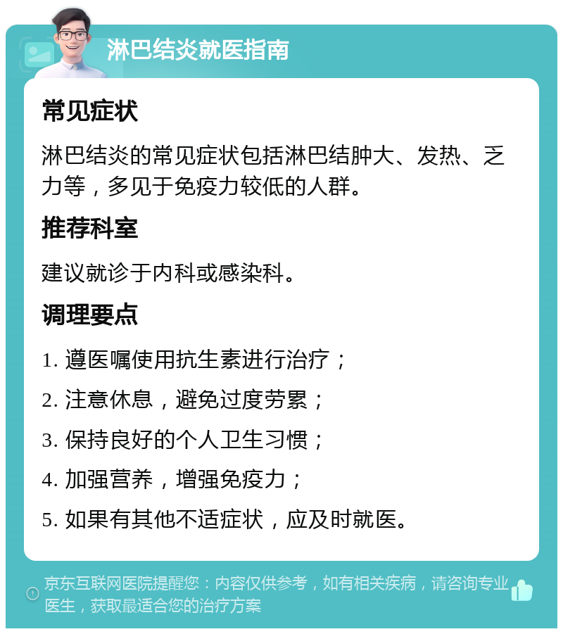 淋巴结炎就医指南 常见症状 淋巴结炎的常见症状包括淋巴结肿大、发热、乏力等，多见于免疫力较低的人群。 推荐科室 建议就诊于内科或感染科。 调理要点 1. 遵医嘱使用抗生素进行治疗； 2. 注意休息，避免过度劳累； 3. 保持良好的个人卫生习惯； 4. 加强营养，增强免疫力； 5. 如果有其他不适症状，应及时就医。