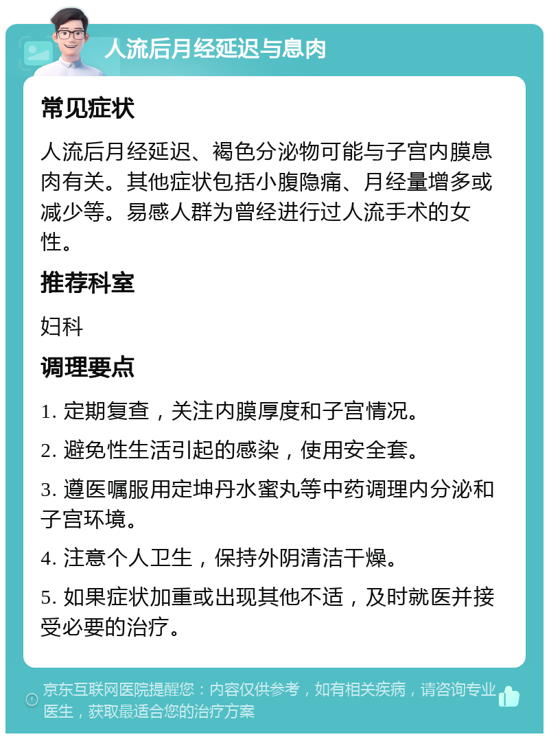 人流后月经延迟与息肉 常见症状 人流后月经延迟、褐色分泌物可能与子宫内膜息肉有关。其他症状包括小腹隐痛、月经量增多或减少等。易感人群为曾经进行过人流手术的女性。 推荐科室 妇科 调理要点 1. 定期复查，关注内膜厚度和子宫情况。 2. 避免性生活引起的感染，使用安全套。 3. 遵医嘱服用定坤丹水蜜丸等中药调理内分泌和子宫环境。 4. 注意个人卫生，保持外阴清洁干燥。 5. 如果症状加重或出现其他不适，及时就医并接受必要的治疗。