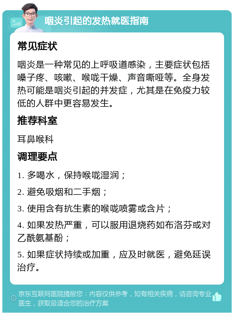 咽炎引起的发热就医指南 常见症状 咽炎是一种常见的上呼吸道感染，主要症状包括嗓子疼、咳嗽、喉咙干燥、声音嘶哑等。全身发热可能是咽炎引起的并发症，尤其是在免疫力较低的人群中更容易发生。 推荐科室 耳鼻喉科 调理要点 1. 多喝水，保持喉咙湿润； 2. 避免吸烟和二手烟； 3. 使用含有抗生素的喉咙喷雾或含片； 4. 如果发热严重，可以服用退烧药如布洛芬或对乙酰氨基酚； 5. 如果症状持续或加重，应及时就医，避免延误治疗。