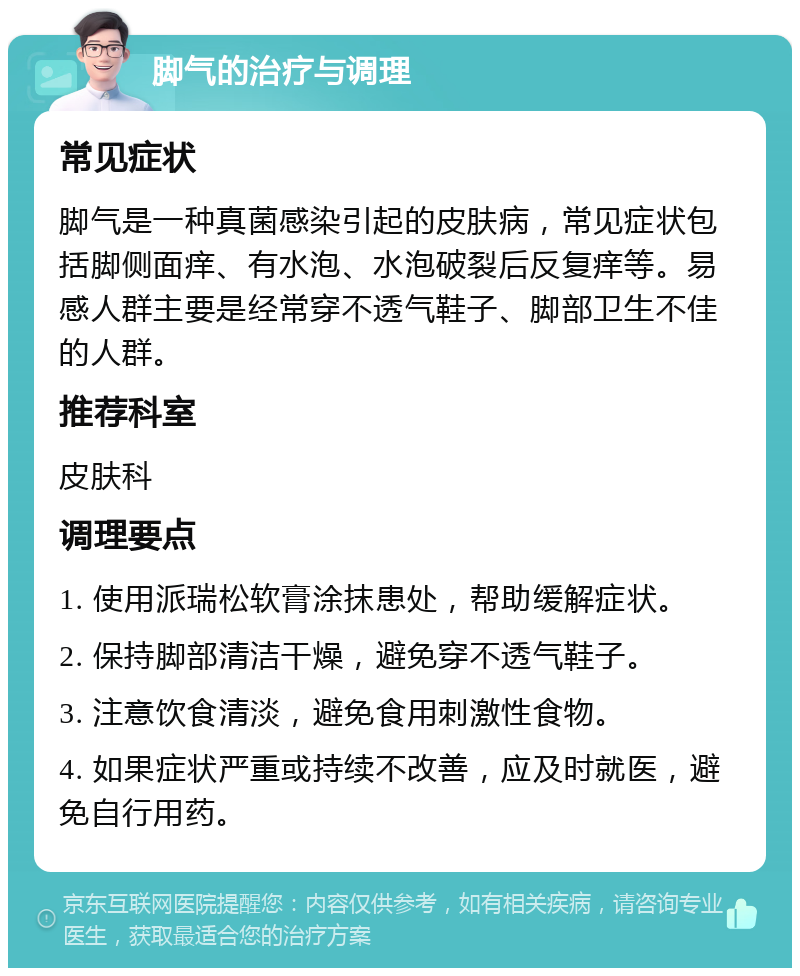 脚气的治疗与调理 常见症状 脚气是一种真菌感染引起的皮肤病，常见症状包括脚侧面痒、有水泡、水泡破裂后反复痒等。易感人群主要是经常穿不透气鞋子、脚部卫生不佳的人群。 推荐科室 皮肤科 调理要点 1. 使用派瑞松软膏涂抹患处，帮助缓解症状。 2. 保持脚部清洁干燥，避免穿不透气鞋子。 3. 注意饮食清淡，避免食用刺激性食物。 4. 如果症状严重或持续不改善，应及时就医，避免自行用药。