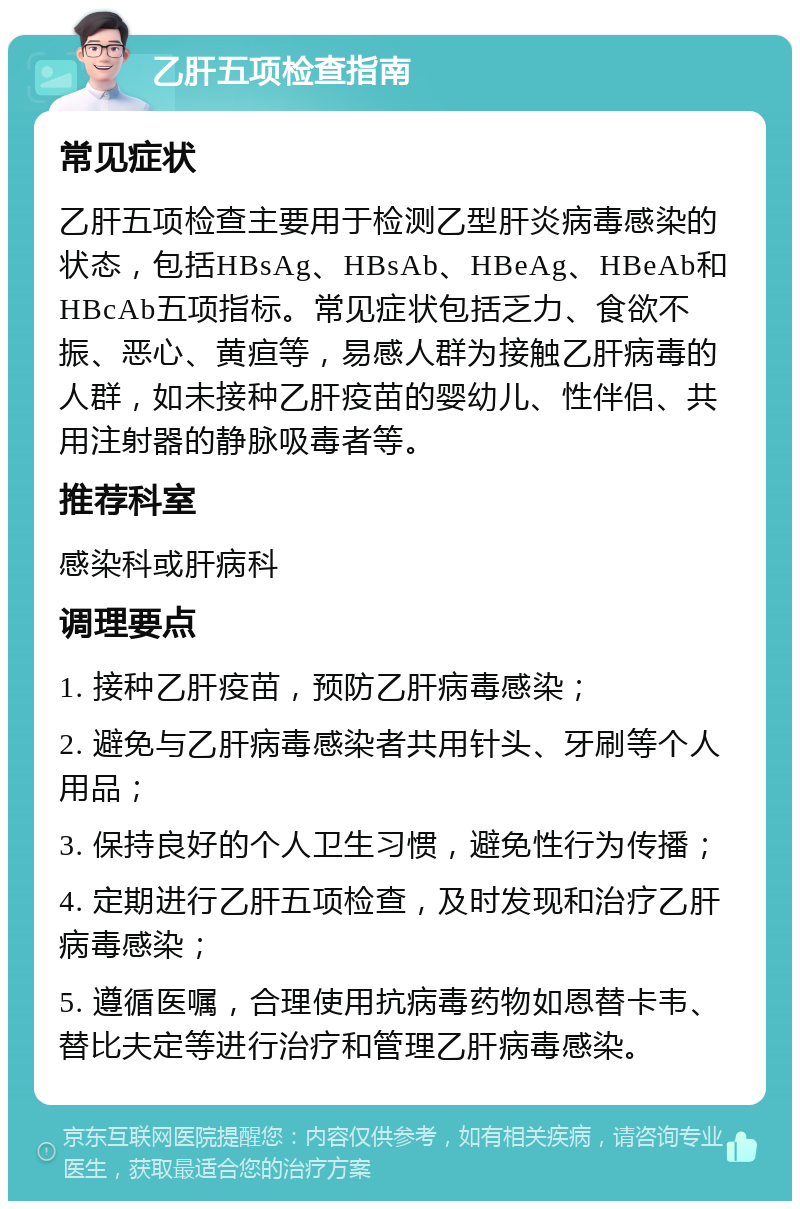 乙肝五项检查指南 常见症状 乙肝五项检查主要用于检测乙型肝炎病毒感染的状态，包括HBsAg、HBsAb、HBeAg、HBeAb和HBcAb五项指标。常见症状包括乏力、食欲不振、恶心、黄疸等，易感人群为接触乙肝病毒的人群，如未接种乙肝疫苗的婴幼儿、性伴侣、共用注射器的静脉吸毒者等。 推荐科室 感染科或肝病科 调理要点 1. 接种乙肝疫苗，预防乙肝病毒感染； 2. 避免与乙肝病毒感染者共用针头、牙刷等个人用品； 3. 保持良好的个人卫生习惯，避免性行为传播； 4. 定期进行乙肝五项检查，及时发现和治疗乙肝病毒感染； 5. 遵循医嘱，合理使用抗病毒药物如恩替卡韦、替比夫定等进行治疗和管理乙肝病毒感染。