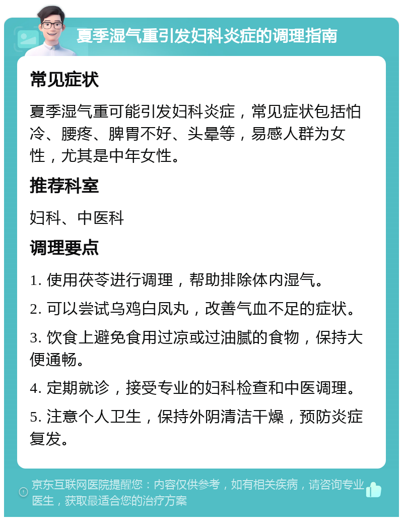 夏季湿气重引发妇科炎症的调理指南 常见症状 夏季湿气重可能引发妇科炎症，常见症状包括怕冷、腰疼、脾胃不好、头晕等，易感人群为女性，尤其是中年女性。 推荐科室 妇科、中医科 调理要点 1. 使用茯苓进行调理，帮助排除体内湿气。 2. 可以尝试乌鸡白凤丸，改善气血不足的症状。 3. 饮食上避免食用过凉或过油腻的食物，保持大便通畅。 4. 定期就诊，接受专业的妇科检查和中医调理。 5. 注意个人卫生，保持外阴清洁干燥，预防炎症复发。