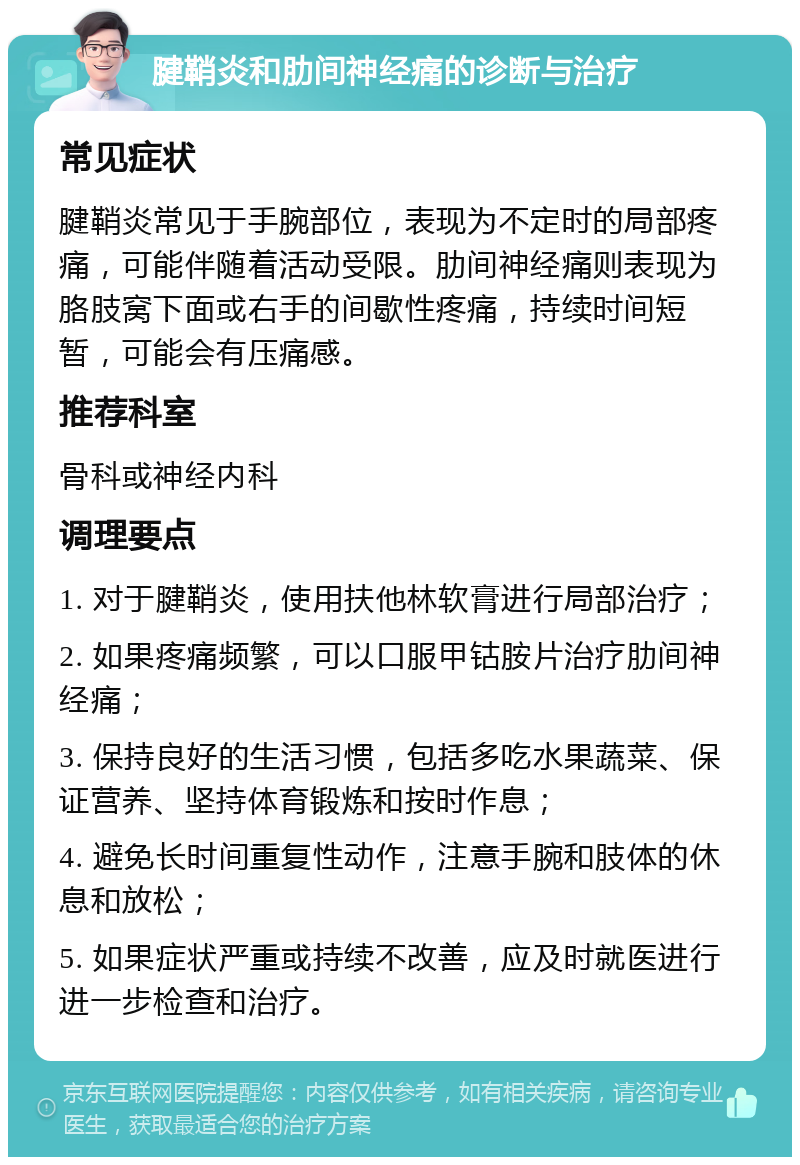 腱鞘炎和肋间神经痛的诊断与治疗 常见症状 腱鞘炎常见于手腕部位，表现为不定时的局部疼痛，可能伴随着活动受限。肋间神经痛则表现为胳肢窝下面或右手的间歇性疼痛，持续时间短暂，可能会有压痛感。 推荐科室 骨科或神经内科 调理要点 1. 对于腱鞘炎，使用扶他林软膏进行局部治疗； 2. 如果疼痛频繁，可以口服甲钴胺片治疗肋间神经痛； 3. 保持良好的生活习惯，包括多吃水果蔬菜、保证营养、坚持体育锻炼和按时作息； 4. 避免长时间重复性动作，注意手腕和肢体的休息和放松； 5. 如果症状严重或持续不改善，应及时就医进行进一步检查和治疗。