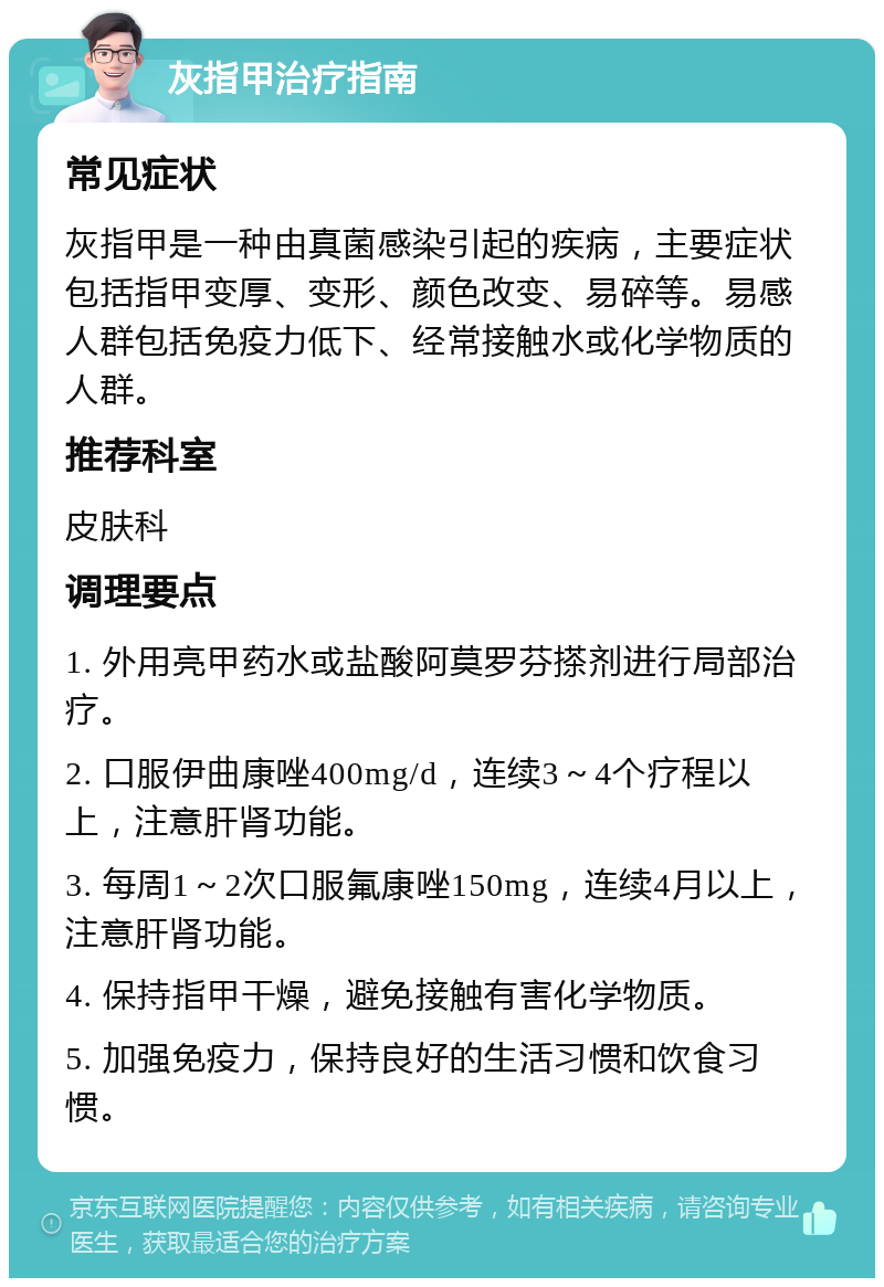 灰指甲治疗指南 常见症状 灰指甲是一种由真菌感染引起的疾病，主要症状包括指甲变厚、变形、颜色改变、易碎等。易感人群包括免疫力低下、经常接触水或化学物质的人群。 推荐科室 皮肤科 调理要点 1. 外用亮甲药水或盐酸阿莫罗芬搽剂进行局部治疗。 2. 口服伊曲康唑400mg/d，连续3～4个疗程以上，注意肝肾功能。 3. 每周1～2次口服氟康唑150mg，连续4月以上，注意肝肾功能。 4. 保持指甲干燥，避免接触有害化学物质。 5. 加强免疫力，保持良好的生活习惯和饮食习惯。