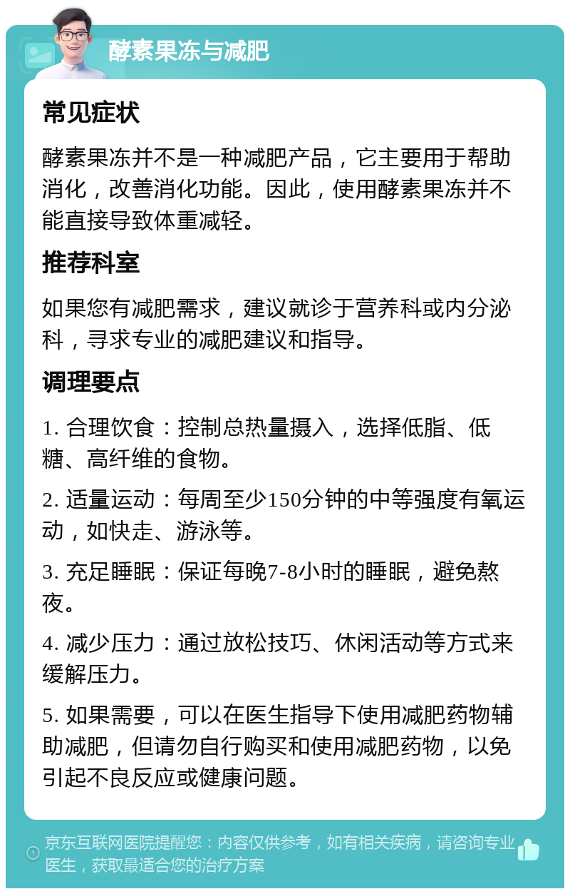 酵素果冻与减肥 常见症状 酵素果冻并不是一种减肥产品，它主要用于帮助消化，改善消化功能。因此，使用酵素果冻并不能直接导致体重减轻。 推荐科室 如果您有减肥需求，建议就诊于营养科或内分泌科，寻求专业的减肥建议和指导。 调理要点 1. 合理饮食：控制总热量摄入，选择低脂、低糖、高纤维的食物。 2. 适量运动：每周至少150分钟的中等强度有氧运动，如快走、游泳等。 3. 充足睡眠：保证每晚7-8小时的睡眠，避免熬夜。 4. 减少压力：通过放松技巧、休闲活动等方式来缓解压力。 5. 如果需要，可以在医生指导下使用减肥药物辅助减肥，但请勿自行购买和使用减肥药物，以免引起不良反应或健康问题。