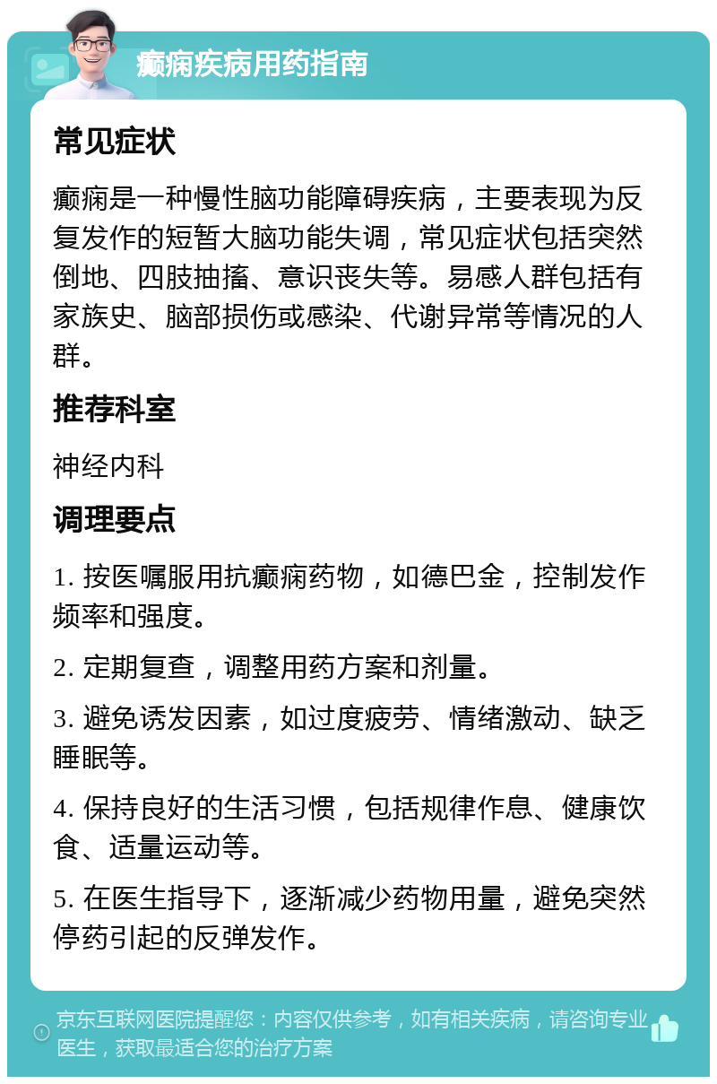 癫痫疾病用药指南 常见症状 癫痫是一种慢性脑功能障碍疾病，主要表现为反复发作的短暂大脑功能失调，常见症状包括突然倒地、四肢抽搐、意识丧失等。易感人群包括有家族史、脑部损伤或感染、代谢异常等情况的人群。 推荐科室 神经内科 调理要点 1. 按医嘱服用抗癫痫药物，如德巴金，控制发作频率和强度。 2. 定期复查，调整用药方案和剂量。 3. 避免诱发因素，如过度疲劳、情绪激动、缺乏睡眠等。 4. 保持良好的生活习惯，包括规律作息、健康饮食、适量运动等。 5. 在医生指导下，逐渐减少药物用量，避免突然停药引起的反弹发作。