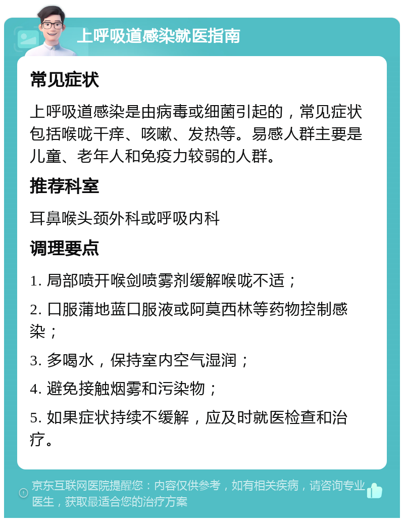 上呼吸道感染就医指南 常见症状 上呼吸道感染是由病毒或细菌引起的，常见症状包括喉咙干痒、咳嗽、发热等。易感人群主要是儿童、老年人和免疫力较弱的人群。 推荐科室 耳鼻喉头颈外科或呼吸内科 调理要点 1. 局部喷开喉剑喷雾剂缓解喉咙不适； 2. 口服蒲地蓝口服液或阿莫西林等药物控制感染； 3. 多喝水，保持室内空气湿润； 4. 避免接触烟雾和污染物； 5. 如果症状持续不缓解，应及时就医检查和治疗。