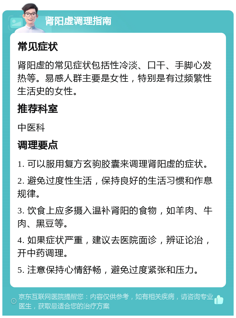 肾阳虚调理指南 常见症状 肾阳虚的常见症状包括性冷淡、口干、手脚心发热等。易感人群主要是女性，特别是有过频繁性生活史的女性。 推荐科室 中医科 调理要点 1. 可以服用复方玄驹胶囊来调理肾阳虚的症状。 2. 避免过度性生活，保持良好的生活习惯和作息规律。 3. 饮食上应多摄入温补肾阳的食物，如羊肉、牛肉、黑豆等。 4. 如果症状严重，建议去医院面诊，辨证论治，开中药调理。 5. 注意保持心情舒畅，避免过度紧张和压力。