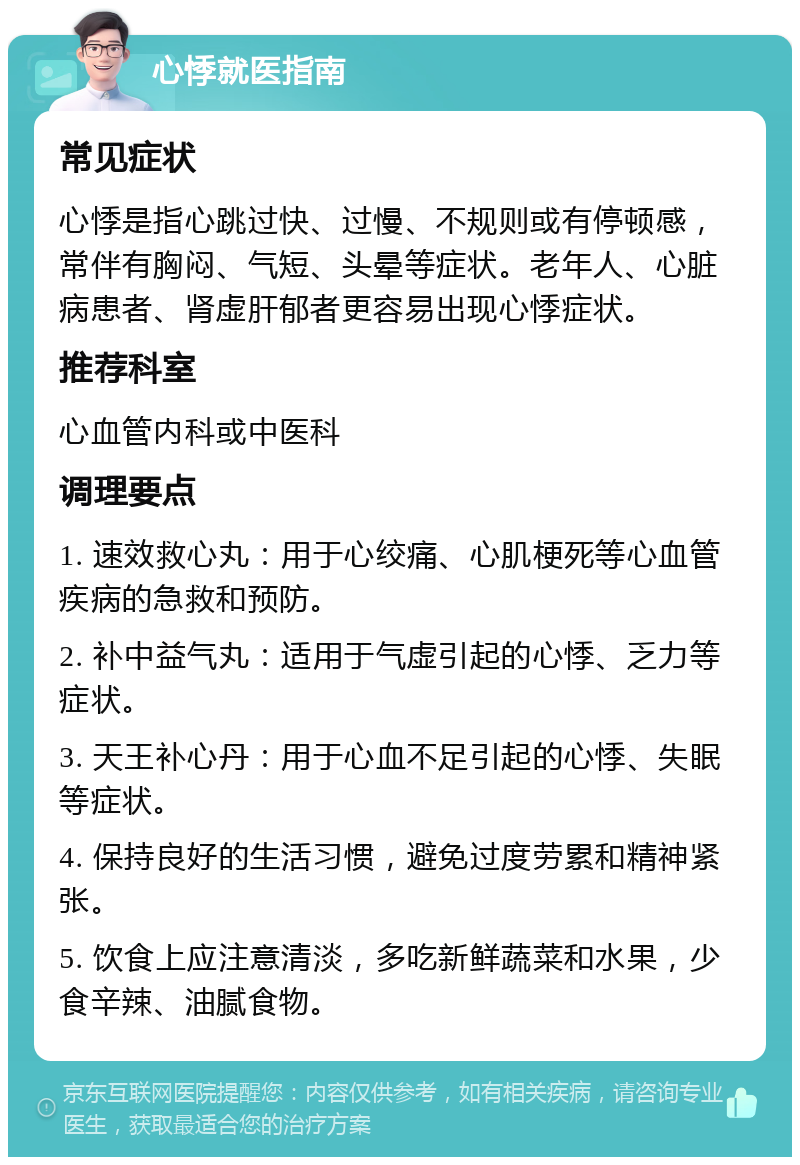 心悸就医指南 常见症状 心悸是指心跳过快、过慢、不规则或有停顿感，常伴有胸闷、气短、头晕等症状。老年人、心脏病患者、肾虚肝郁者更容易出现心悸症状。 推荐科室 心血管内科或中医科 调理要点 1. 速效救心丸：用于心绞痛、心肌梗死等心血管疾病的急救和预防。 2. 补中益气丸：适用于气虚引起的心悸、乏力等症状。 3. 天王补心丹：用于心血不足引起的心悸、失眠等症状。 4. 保持良好的生活习惯，避免过度劳累和精神紧张。 5. 饮食上应注意清淡，多吃新鲜蔬菜和水果，少食辛辣、油腻食物。