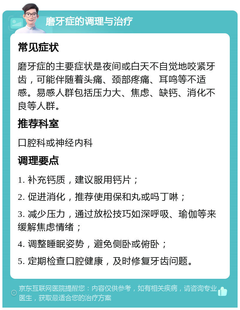 磨牙症的调理与治疗 常见症状 磨牙症的主要症状是夜间或白天不自觉地咬紧牙齿，可能伴随着头痛、颈部疼痛、耳鸣等不适感。易感人群包括压力大、焦虑、缺钙、消化不良等人群。 推荐科室 口腔科或神经内科 调理要点 1. 补充钙质，建议服用钙片； 2. 促进消化，推荐使用保和丸或吗丁啉； 3. 减少压力，通过放松技巧如深呼吸、瑜伽等来缓解焦虑情绪； 4. 调整睡眠姿势，避免侧卧或俯卧； 5. 定期检查口腔健康，及时修复牙齿问题。