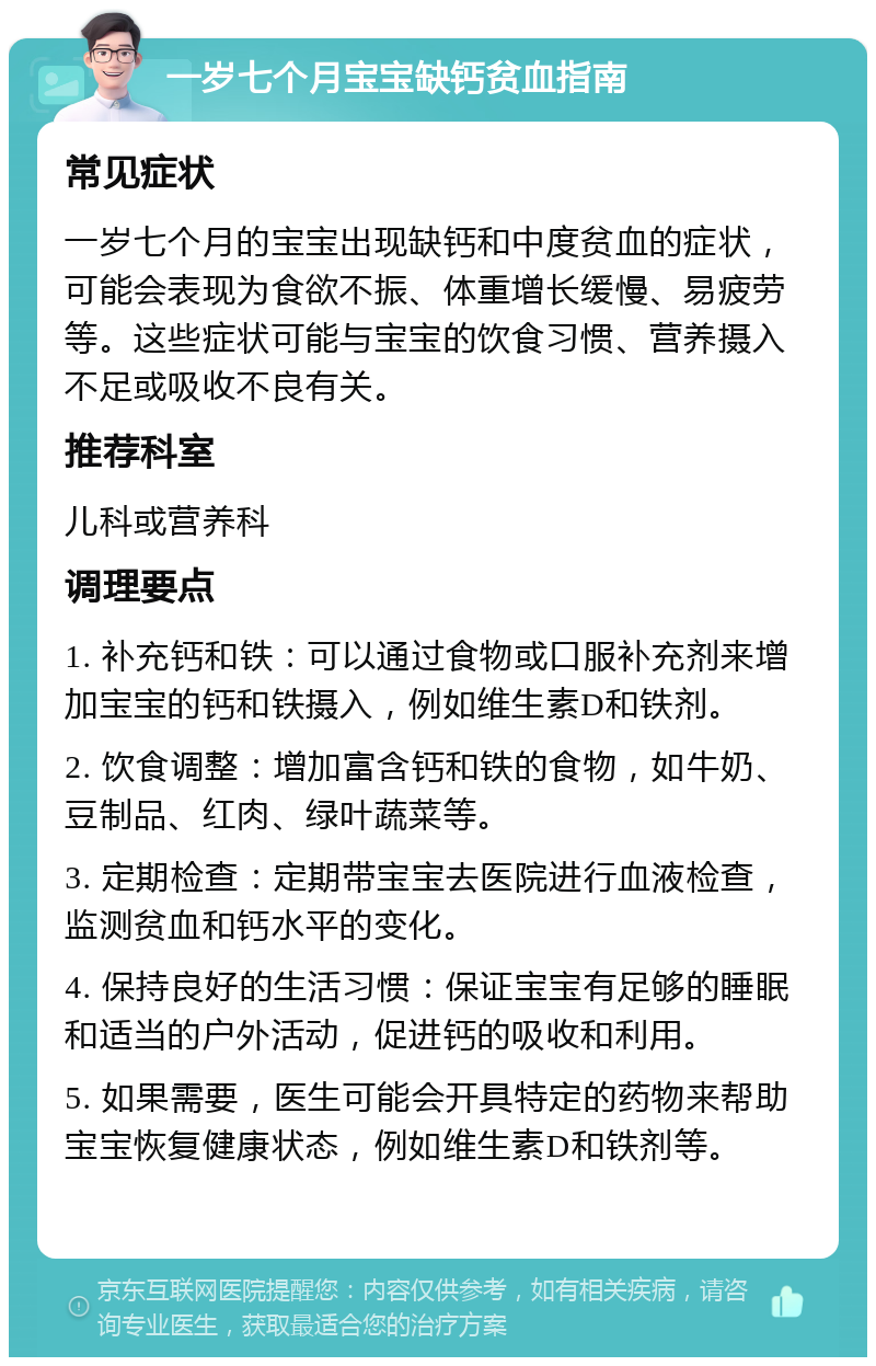 一岁七个月宝宝缺钙贫血指南 常见症状 一岁七个月的宝宝出现缺钙和中度贫血的症状，可能会表现为食欲不振、体重增长缓慢、易疲劳等。这些症状可能与宝宝的饮食习惯、营养摄入不足或吸收不良有关。 推荐科室 儿科或营养科 调理要点 1. 补充钙和铁：可以通过食物或口服补充剂来增加宝宝的钙和铁摄入，例如维生素D和铁剂。 2. 饮食调整：增加富含钙和铁的食物，如牛奶、豆制品、红肉、绿叶蔬菜等。 3. 定期检查：定期带宝宝去医院进行血液检查，监测贫血和钙水平的变化。 4. 保持良好的生活习惯：保证宝宝有足够的睡眠和适当的户外活动，促进钙的吸收和利用。 5. 如果需要，医生可能会开具特定的药物来帮助宝宝恢复健康状态，例如维生素D和铁剂等。