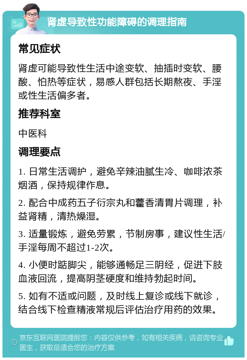 肾虚导致性功能障碍的调理指南 常见症状 肾虚可能导致性生活中途变软、抽插时变软、腰酸、怕热等症状，易感人群包括长期熬夜、手淫或性生活偏多者。 推荐科室 中医科 调理要点 1. 日常生活调护，避免辛辣油腻生冷、咖啡浓茶烟酒，保持规律作息。 2. 配合中成药五子衍宗丸和藿香清胃片调理，补益肾精，清热燥湿。 3. 适量锻炼，避免劳累，节制房事，建议性生活/手淫每周不超过1-2次。 4. 小便时踮脚尖，能够通畅足三阴经，促进下肢血液回流，提高阴茎硬度和维持勃起时间。 5. 如有不适或问题，及时线上复诊或线下就诊，结合线下检查精液常规后评估治疗用药的效果。