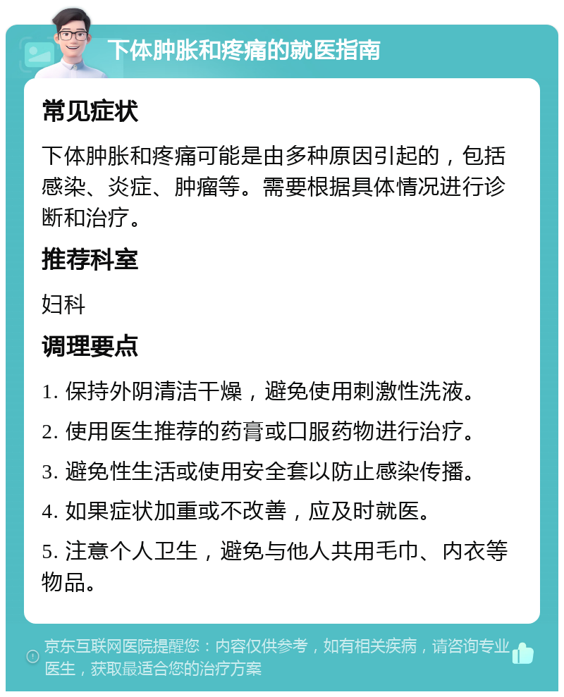 下体肿胀和疼痛的就医指南 常见症状 下体肿胀和疼痛可能是由多种原因引起的，包括感染、炎症、肿瘤等。需要根据具体情况进行诊断和治疗。 推荐科室 妇科 调理要点 1. 保持外阴清洁干燥，避免使用刺激性洗液。 2. 使用医生推荐的药膏或口服药物进行治疗。 3. 避免性生活或使用安全套以防止感染传播。 4. 如果症状加重或不改善，应及时就医。 5. 注意个人卫生，避免与他人共用毛巾、内衣等物品。