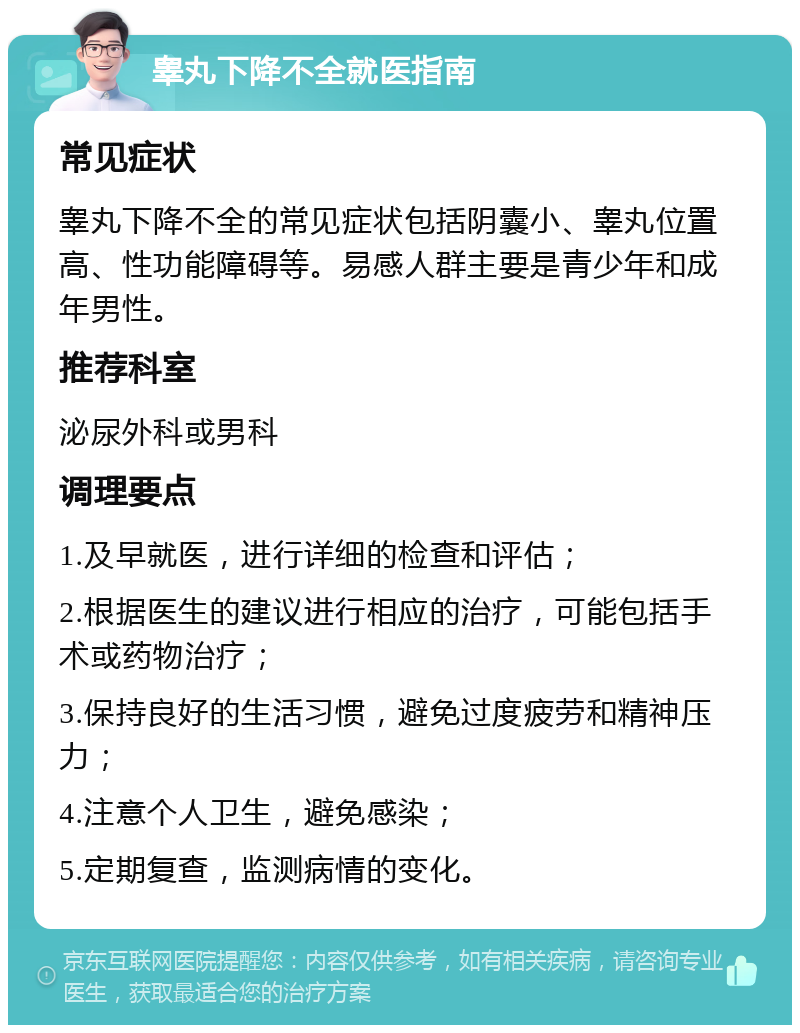 睾丸下降不全就医指南 常见症状 睾丸下降不全的常见症状包括阴囊小、睾丸位置高、性功能障碍等。易感人群主要是青少年和成年男性。 推荐科室 泌尿外科或男科 调理要点 1.及早就医，进行详细的检查和评估； 2.根据医生的建议进行相应的治疗，可能包括手术或药物治疗； 3.保持良好的生活习惯，避免过度疲劳和精神压力； 4.注意个人卫生，避免感染； 5.定期复查，监测病情的变化。