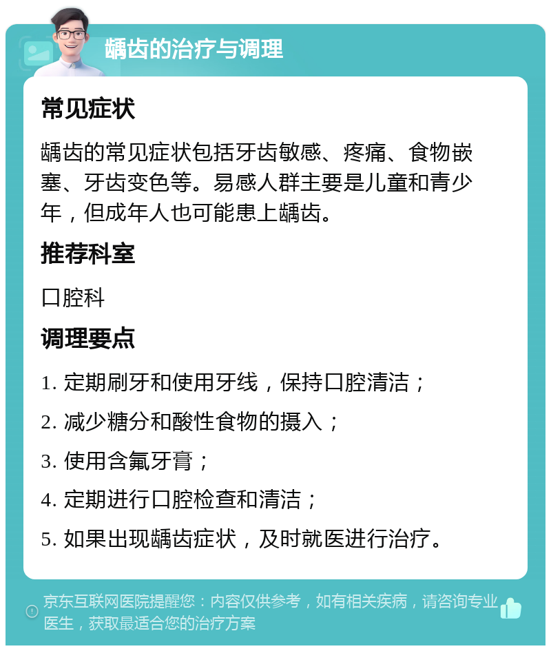 龋齿的治疗与调理 常见症状 龋齿的常见症状包括牙齿敏感、疼痛、食物嵌塞、牙齿变色等。易感人群主要是儿童和青少年，但成年人也可能患上龋齿。 推荐科室 口腔科 调理要点 1. 定期刷牙和使用牙线，保持口腔清洁； 2. 减少糖分和酸性食物的摄入； 3. 使用含氟牙膏； 4. 定期进行口腔检查和清洁； 5. 如果出现龋齿症状，及时就医进行治疗。