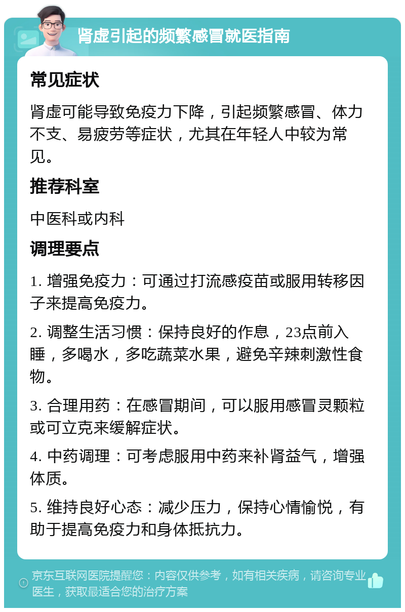 肾虚引起的频繁感冒就医指南 常见症状 肾虚可能导致免疫力下降，引起频繁感冒、体力不支、易疲劳等症状，尤其在年轻人中较为常见。 推荐科室 中医科或内科 调理要点 1. 增强免疫力：可通过打流感疫苗或服用转移因子来提高免疫力。 2. 调整生活习惯：保持良好的作息，23点前入睡，多喝水，多吃蔬菜水果，避免辛辣刺激性食物。 3. 合理用药：在感冒期间，可以服用感冒灵颗粒或可立克来缓解症状。 4. 中药调理：可考虑服用中药来补肾益气，增强体质。 5. 维持良好心态：减少压力，保持心情愉悦，有助于提高免疫力和身体抵抗力。