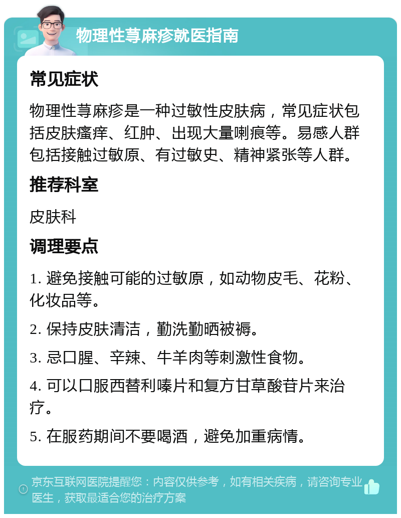 物理性荨麻疹就医指南 常见症状 物理性荨麻疹是一种过敏性皮肤病，常见症状包括皮肤瘙痒、红肿、出现大量喇痕等。易感人群包括接触过敏原、有过敏史、精神紧张等人群。 推荐科室 皮肤科 调理要点 1. 避免接触可能的过敏原，如动物皮毛、花粉、化妆品等。 2. 保持皮肤清洁，勤洗勤晒被褥。 3. 忌口腥、辛辣、牛羊肉等刺激性食物。 4. 可以口服西替利嗪片和复方甘草酸苷片来治疗。 5. 在服药期间不要喝酒，避免加重病情。