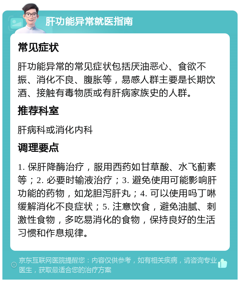 肝功能异常就医指南 常见症状 肝功能异常的常见症状包括厌油恶心、食欲不振、消化不良、腹胀等，易感人群主要是长期饮酒、接触有毒物质或有肝病家族史的人群。 推荐科室 肝病科或消化内科 调理要点 1. 保肝降酶治疗，服用西药如甘草酸、水飞蓟素等；2. 必要时输液治疗；3. 避免使用可能影响肝功能的药物，如龙胆泻肝丸；4. 可以使用吗丁啉缓解消化不良症状；5. 注意饮食，避免油腻、刺激性食物，多吃易消化的食物，保持良好的生活习惯和作息规律。