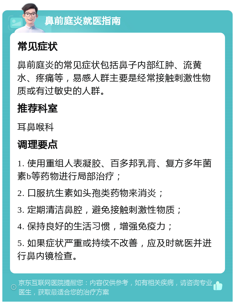 鼻前庭炎就医指南 常见症状 鼻前庭炎的常见症状包括鼻子内部红肿、流黄水、疼痛等，易感人群主要是经常接触刺激性物质或有过敏史的人群。 推荐科室 耳鼻喉科 调理要点 1. 使用重组人表凝胶、百多邦乳膏、复方多年菌素b等药物进行局部治疗； 2. 口服抗生素如头孢类药物来消炎； 3. 定期清洁鼻腔，避免接触刺激性物质； 4. 保持良好的生活习惯，增强免疫力； 5. 如果症状严重或持续不改善，应及时就医并进行鼻内镜检查。