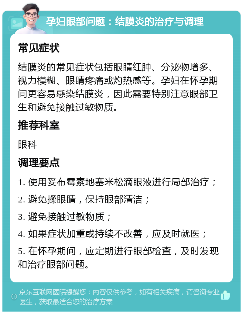 孕妇眼部问题：结膜炎的治疗与调理 常见症状 结膜炎的常见症状包括眼睛红肿、分泌物增多、视力模糊、眼睛疼痛或灼热感等。孕妇在怀孕期间更容易感染结膜炎，因此需要特别注意眼部卫生和避免接触过敏物质。 推荐科室 眼科 调理要点 1. 使用妥布霉素地塞米松滴眼液进行局部治疗； 2. 避免揉眼睛，保持眼部清洁； 3. 避免接触过敏物质； 4. 如果症状加重或持续不改善，应及时就医； 5. 在怀孕期间，应定期进行眼部检查，及时发现和治疗眼部问题。