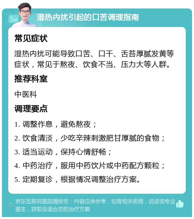 湿热内扰引起的口苦调理指南 常见症状 湿热内扰可能导致口苦、口干、舌苔厚腻发黄等症状，常见于熬夜、饮食不当、压力大等人群。 推荐科室 中医科 调理要点 1. 调整作息，避免熬夜； 2. 饮食清淡，少吃辛辣刺激肥甘厚腻的食物； 3. 适当运动，保持心情舒畅； 4. 中药治疗，服用中药饮片或中药配方颗粒； 5. 定期复诊，根据情况调整治疗方案。