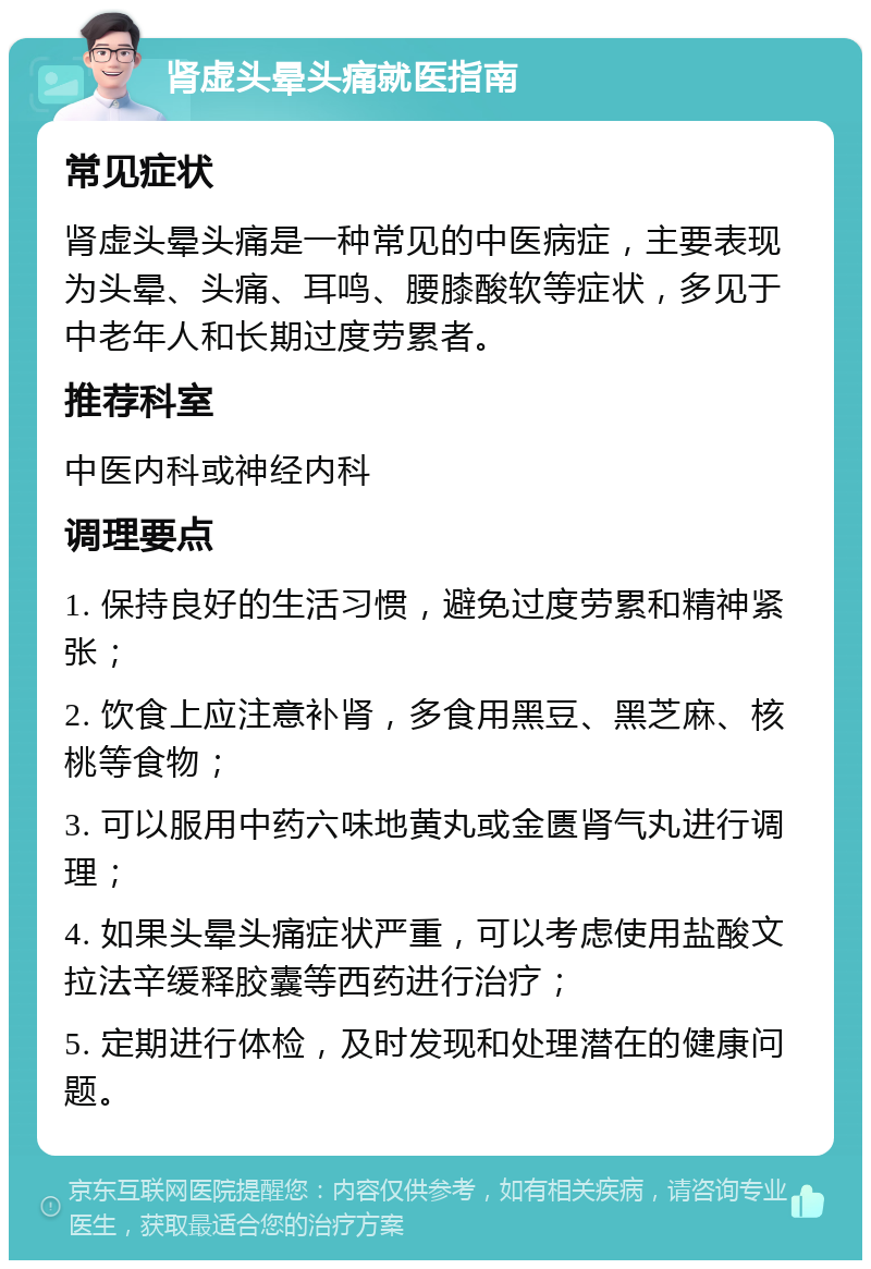 肾虚头晕头痛就医指南 常见症状 肾虚头晕头痛是一种常见的中医病症，主要表现为头晕、头痛、耳鸣、腰膝酸软等症状，多见于中老年人和长期过度劳累者。 推荐科室 中医内科或神经内科 调理要点 1. 保持良好的生活习惯，避免过度劳累和精神紧张； 2. 饮食上应注意补肾，多食用黑豆、黑芝麻、核桃等食物； 3. 可以服用中药六味地黄丸或金匮肾气丸进行调理； 4. 如果头晕头痛症状严重，可以考虑使用盐酸文拉法辛缓释胶囊等西药进行治疗； 5. 定期进行体检，及时发现和处理潜在的健康问题。