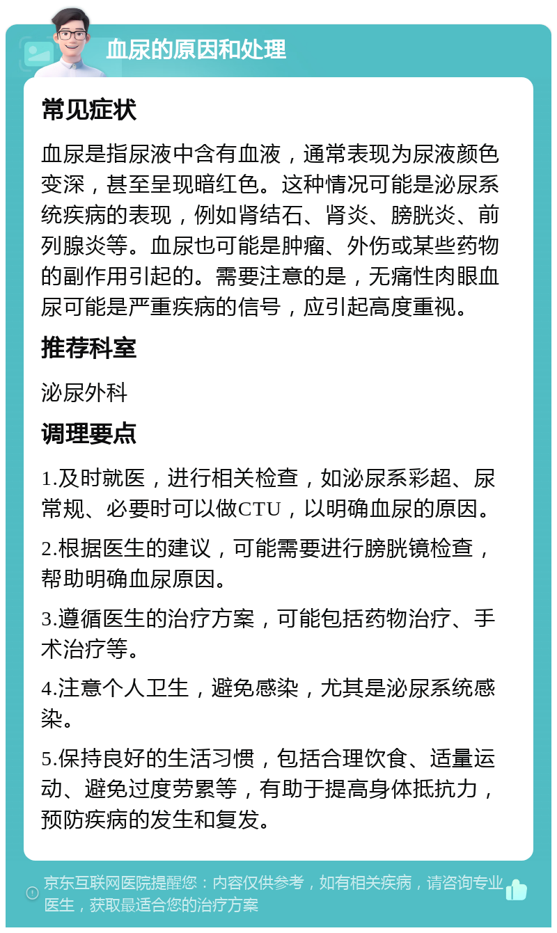 血尿的原因和处理 常见症状 血尿是指尿液中含有血液，通常表现为尿液颜色变深，甚至呈现暗红色。这种情况可能是泌尿系统疾病的表现，例如肾结石、肾炎、膀胱炎、前列腺炎等。血尿也可能是肿瘤、外伤或某些药物的副作用引起的。需要注意的是，无痛性肉眼血尿可能是严重疾病的信号，应引起高度重视。 推荐科室 泌尿外科 调理要点 1.及时就医，进行相关检查，如泌尿系彩超、尿常规、必要时可以做CTU，以明确血尿的原因。 2.根据医生的建议，可能需要进行膀胱镜检查，帮助明确血尿原因。 3.遵循医生的治疗方案，可能包括药物治疗、手术治疗等。 4.注意个人卫生，避免感染，尤其是泌尿系统感染。 5.保持良好的生活习惯，包括合理饮食、适量运动、避免过度劳累等，有助于提高身体抵抗力，预防疾病的发生和复发。