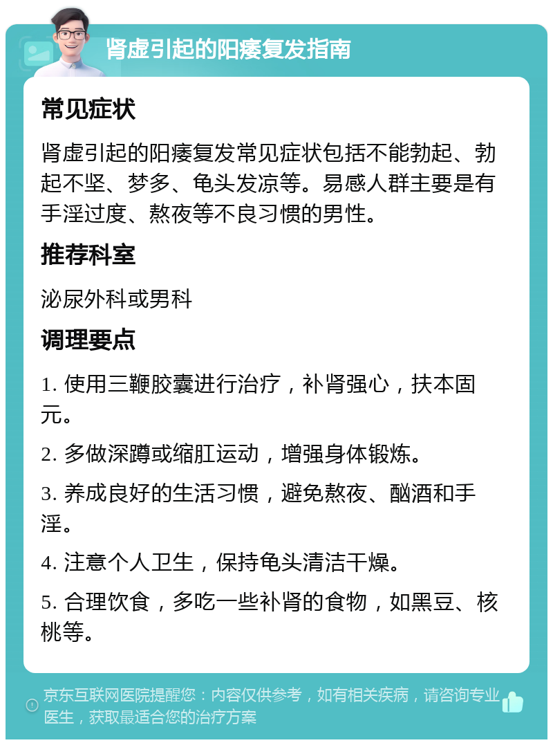 肾虚引起的阳痿复发指南 常见症状 肾虚引起的阳痿复发常见症状包括不能勃起、勃起不坚、梦多、龟头发凉等。易感人群主要是有手淫过度、熬夜等不良习惯的男性。 推荐科室 泌尿外科或男科 调理要点 1. 使用三鞭胶囊进行治疗，补肾强心，扶本固元。 2. 多做深蹲或缩肛运动，增强身体锻炼。 3. 养成良好的生活习惯，避免熬夜、酗酒和手淫。 4. 注意个人卫生，保持龟头清洁干燥。 5. 合理饮食，多吃一些补肾的食物，如黑豆、核桃等。