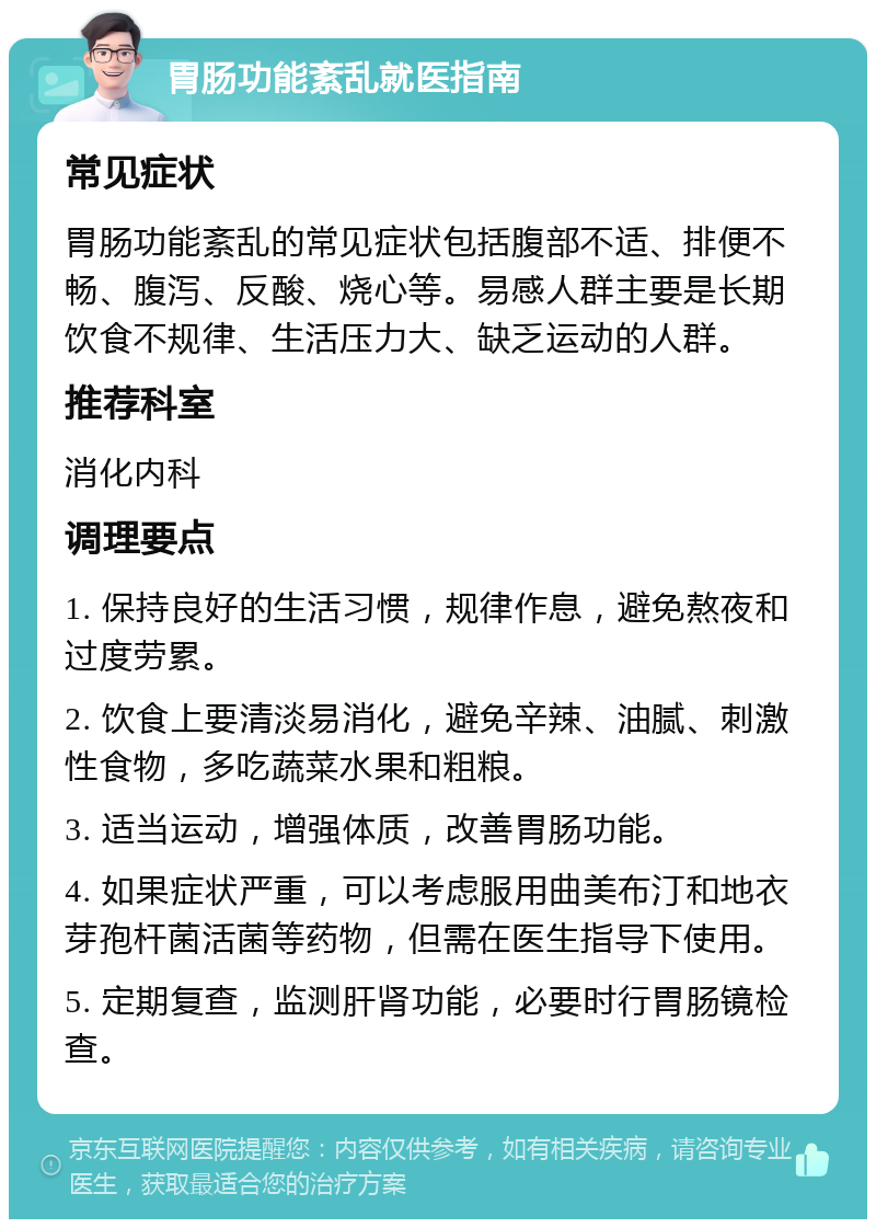 胃肠功能紊乱就医指南 常见症状 胃肠功能紊乱的常见症状包括腹部不适、排便不畅、腹泻、反酸、烧心等。易感人群主要是长期饮食不规律、生活压力大、缺乏运动的人群。 推荐科室 消化内科 调理要点 1. 保持良好的生活习惯，规律作息，避免熬夜和过度劳累。 2. 饮食上要清淡易消化，避免辛辣、油腻、刺激性食物，多吃蔬菜水果和粗粮。 3. 适当运动，增强体质，改善胃肠功能。 4. 如果症状严重，可以考虑服用曲美布汀和地衣芽孢杆菌活菌等药物，但需在医生指导下使用。 5. 定期复查，监测肝肾功能，必要时行胃肠镜检查。