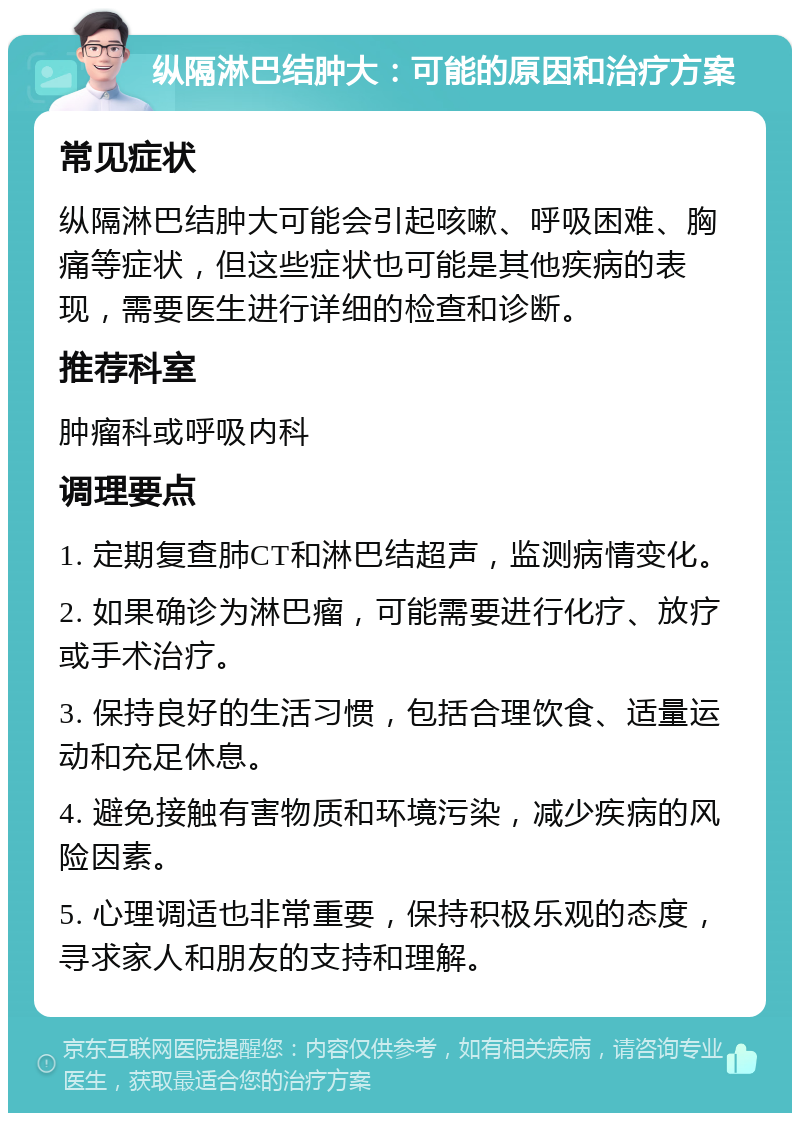 纵隔淋巴结肿大：可能的原因和治疗方案 常见症状 纵隔淋巴结肿大可能会引起咳嗽、呼吸困难、胸痛等症状，但这些症状也可能是其他疾病的表现，需要医生进行详细的检查和诊断。 推荐科室 肿瘤科或呼吸内科 调理要点 1. 定期复查肺CT和淋巴结超声，监测病情变化。 2. 如果确诊为淋巴瘤，可能需要进行化疗、放疗或手术治疗。 3. 保持良好的生活习惯，包括合理饮食、适量运动和充足休息。 4. 避免接触有害物质和环境污染，减少疾病的风险因素。 5. 心理调适也非常重要，保持积极乐观的态度，寻求家人和朋友的支持和理解。