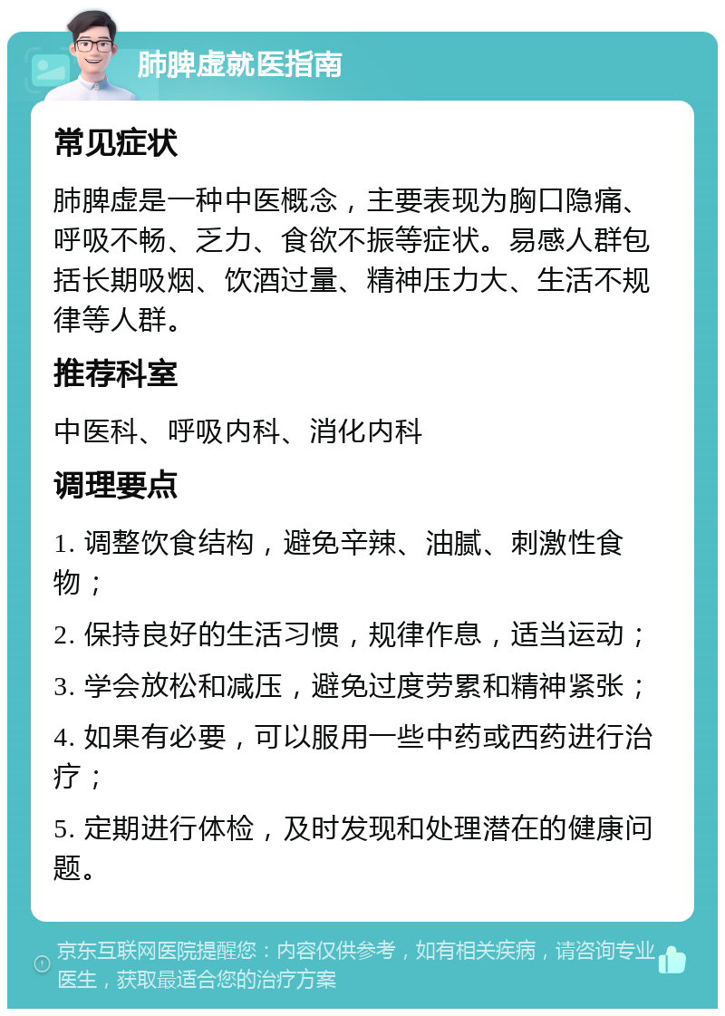 肺脾虚就医指南 常见症状 肺脾虚是一种中医概念，主要表现为胸口隐痛、呼吸不畅、乏力、食欲不振等症状。易感人群包括长期吸烟、饮酒过量、精神压力大、生活不规律等人群。 推荐科室 中医科、呼吸内科、消化内科 调理要点 1. 调整饮食结构，避免辛辣、油腻、刺激性食物； 2. 保持良好的生活习惯，规律作息，适当运动； 3. 学会放松和减压，避免过度劳累和精神紧张； 4. 如果有必要，可以服用一些中药或西药进行治疗； 5. 定期进行体检，及时发现和处理潜在的健康问题。