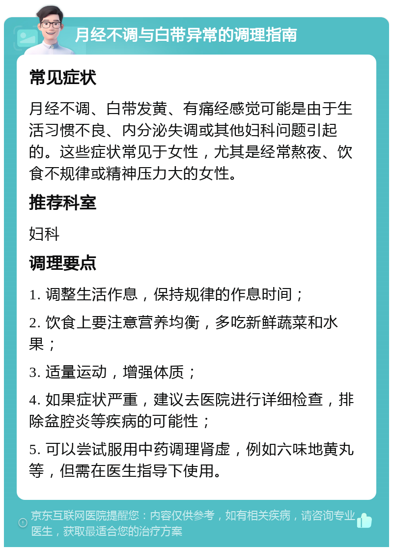 月经不调与白带异常的调理指南 常见症状 月经不调、白带发黄、有痛经感觉可能是由于生活习惯不良、内分泌失调或其他妇科问题引起的。这些症状常见于女性，尤其是经常熬夜、饮食不规律或精神压力大的女性。 推荐科室 妇科 调理要点 1. 调整生活作息，保持规律的作息时间； 2. 饮食上要注意营养均衡，多吃新鲜蔬菜和水果； 3. 适量运动，增强体质； 4. 如果症状严重，建议去医院进行详细检查，排除盆腔炎等疾病的可能性； 5. 可以尝试服用中药调理肾虚，例如六味地黄丸等，但需在医生指导下使用。