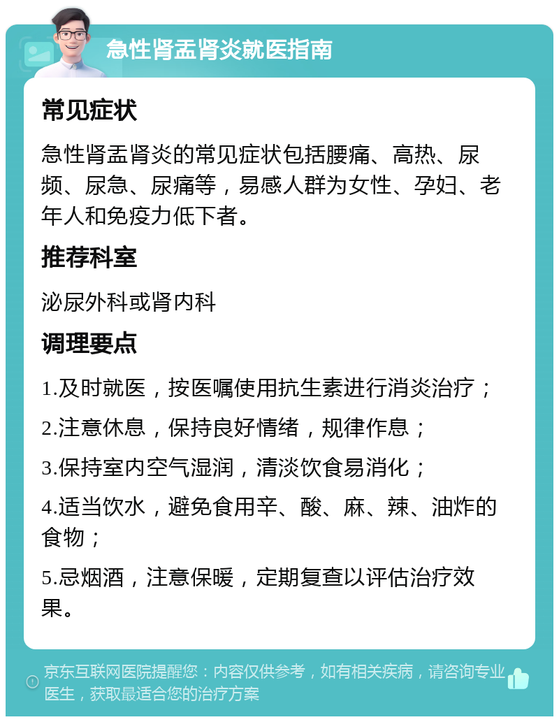 急性肾盂肾炎就医指南 常见症状 急性肾盂肾炎的常见症状包括腰痛、高热、尿频、尿急、尿痛等，易感人群为女性、孕妇、老年人和免疫力低下者。 推荐科室 泌尿外科或肾内科 调理要点 1.及时就医，按医嘱使用抗生素进行消炎治疗； 2.注意休息，保持良好情绪，规律作息； 3.保持室内空气湿润，清淡饮食易消化； 4.适当饮水，避免食用辛、酸、麻、辣、油炸的食物； 5.忌烟酒，注意保暖，定期复查以评估治疗效果。