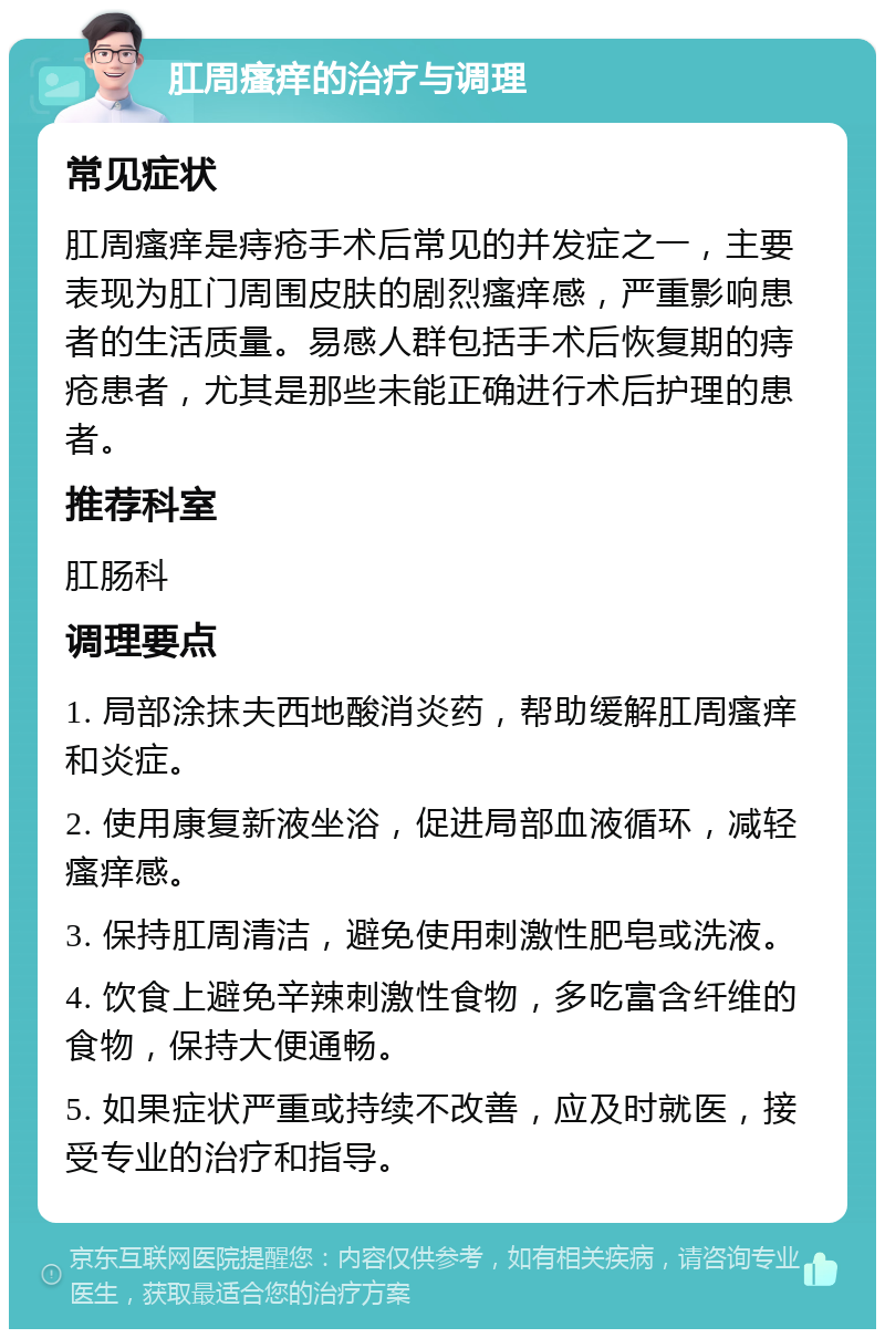 肛周瘙痒的治疗与调理 常见症状 肛周瘙痒是痔疮手术后常见的并发症之一，主要表现为肛门周围皮肤的剧烈瘙痒感，严重影响患者的生活质量。易感人群包括手术后恢复期的痔疮患者，尤其是那些未能正确进行术后护理的患者。 推荐科室 肛肠科 调理要点 1. 局部涂抹夫西地酸消炎药，帮助缓解肛周瘙痒和炎症。 2. 使用康复新液坐浴，促进局部血液循环，减轻瘙痒感。 3. 保持肛周清洁，避免使用刺激性肥皂或洗液。 4. 饮食上避免辛辣刺激性食物，多吃富含纤维的食物，保持大便通畅。 5. 如果症状严重或持续不改善，应及时就医，接受专业的治疗和指导。