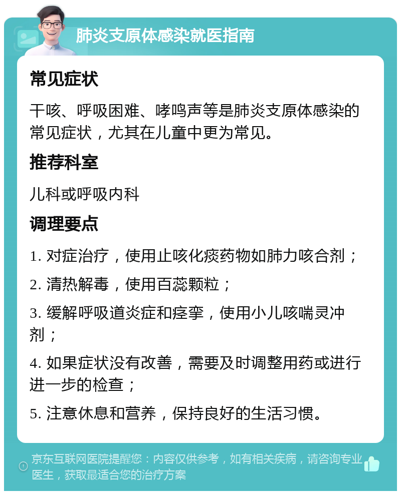 肺炎支原体感染就医指南 常见症状 干咳、呼吸困难、哮鸣声等是肺炎支原体感染的常见症状，尤其在儿童中更为常见。 推荐科室 儿科或呼吸内科 调理要点 1. 对症治疗，使用止咳化痰药物如肺力咳合剂； 2. 清热解毒，使用百蕊颗粒； 3. 缓解呼吸道炎症和痉挛，使用小儿咳喘灵冲剂； 4. 如果症状没有改善，需要及时调整用药或进行进一步的检查； 5. 注意休息和营养，保持良好的生活习惯。