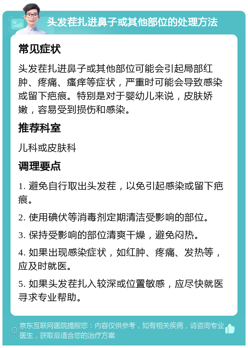 头发茬扎进鼻子或其他部位的处理方法 常见症状 头发茬扎进鼻子或其他部位可能会引起局部红肿、疼痛、瘙痒等症状，严重时可能会导致感染或留下疤痕。特别是对于婴幼儿来说，皮肤娇嫩，容易受到损伤和感染。 推荐科室 儿科或皮肤科 调理要点 1. 避免自行取出头发茬，以免引起感染或留下疤痕。 2. 使用碘伏等消毒剂定期清洁受影响的部位。 3. 保持受影响的部位清爽干燥，避免闷热。 4. 如果出现感染症状，如红肿、疼痛、发热等，应及时就医。 5. 如果头发茬扎入较深或位置敏感，应尽快就医寻求专业帮助。