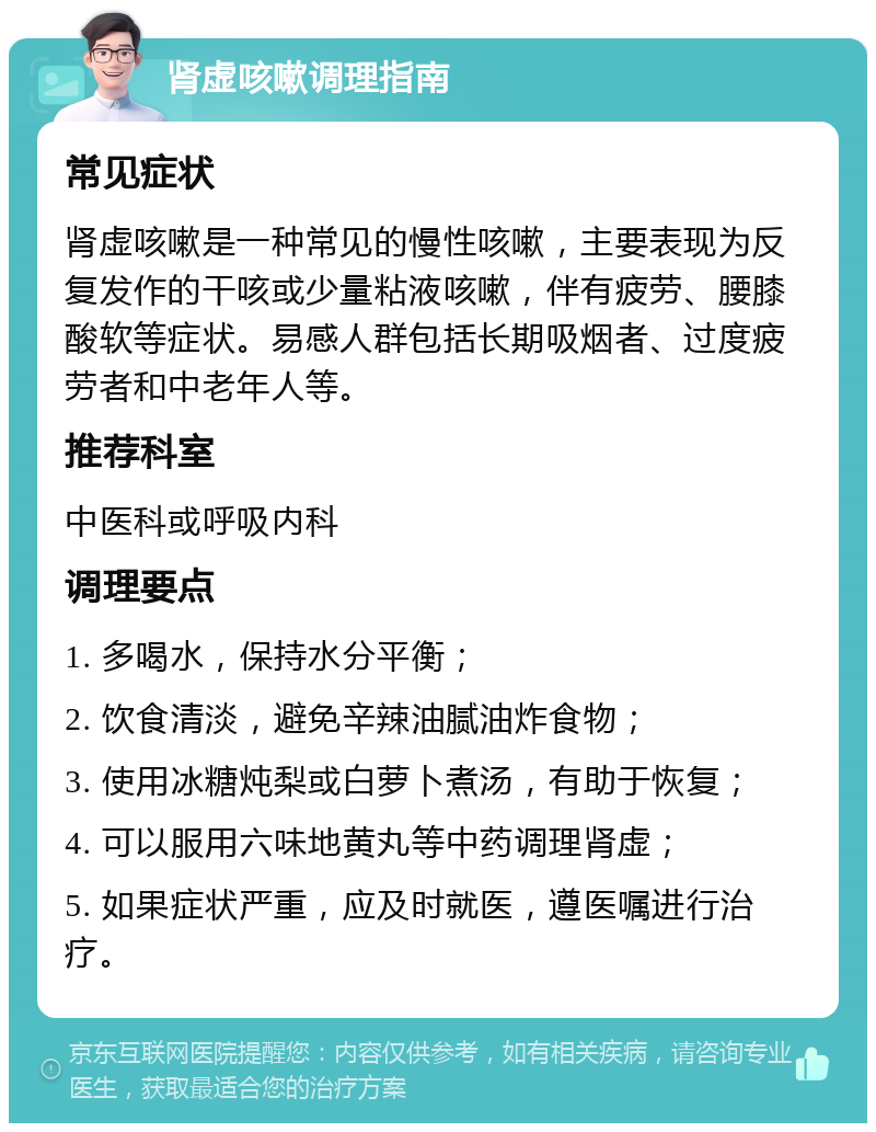 肾虚咳嗽调理指南 常见症状 肾虚咳嗽是一种常见的慢性咳嗽，主要表现为反复发作的干咳或少量粘液咳嗽，伴有疲劳、腰膝酸软等症状。易感人群包括长期吸烟者、过度疲劳者和中老年人等。 推荐科室 中医科或呼吸内科 调理要点 1. 多喝水，保持水分平衡； 2. 饮食清淡，避免辛辣油腻油炸食物； 3. 使用冰糖炖梨或白萝卜煮汤，有助于恢复； 4. 可以服用六味地黄丸等中药调理肾虚； 5. 如果症状严重，应及时就医，遵医嘱进行治疗。