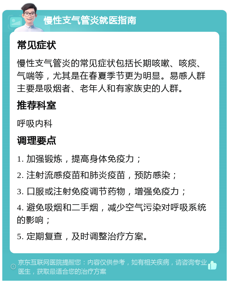 慢性支气管炎就医指南 常见症状 慢性支气管炎的常见症状包括长期咳嗽、咳痰、气喘等，尤其是在春夏季节更为明显。易感人群主要是吸烟者、老年人和有家族史的人群。 推荐科室 呼吸内科 调理要点 1. 加强锻炼，提高身体免疫力； 2. 注射流感疫苗和肺炎疫苗，预防感染； 3. 口服或注射免疫调节药物，增强免疫力； 4. 避免吸烟和二手烟，减少空气污染对呼吸系统的影响； 5. 定期复查，及时调整治疗方案。