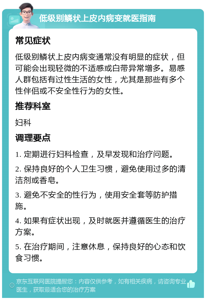 低级别鳞状上皮内病变就医指南 常见症状 低级别鳞状上皮内病变通常没有明显的症状，但可能会出现轻微的不适感或白带异常增多。易感人群包括有过性生活的女性，尤其是那些有多个性伴侣或不安全性行为的女性。 推荐科室 妇科 调理要点 1. 定期进行妇科检查，及早发现和治疗问题。 2. 保持良好的个人卫生习惯，避免使用过多的清洁剂或香皂。 3. 避免不安全的性行为，使用安全套等防护措施。 4. 如果有症状出现，及时就医并遵循医生的治疗方案。 5. 在治疗期间，注意休息，保持良好的心态和饮食习惯。