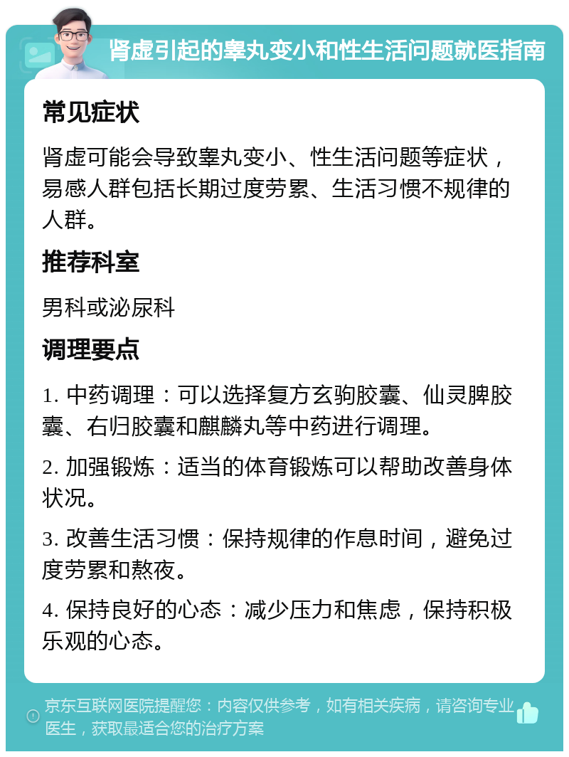 肾虚引起的睾丸变小和性生活问题就医指南 常见症状 肾虚可能会导致睾丸变小、性生活问题等症状，易感人群包括长期过度劳累、生活习惯不规律的人群。 推荐科室 男科或泌尿科 调理要点 1. 中药调理：可以选择复方玄驹胶囊、仙灵脾胶囊、右归胶囊和麒麟丸等中药进行调理。 2. 加强锻炼：适当的体育锻炼可以帮助改善身体状况。 3. 改善生活习惯：保持规律的作息时间，避免过度劳累和熬夜。 4. 保持良好的心态：减少压力和焦虑，保持积极乐观的心态。