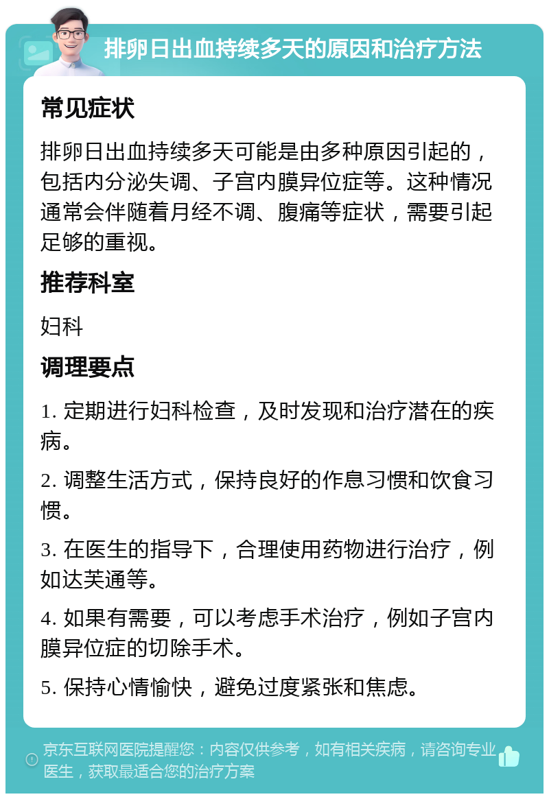 排卵日出血持续多天的原因和治疗方法 常见症状 排卵日出血持续多天可能是由多种原因引起的，包括内分泌失调、子宫内膜异位症等。这种情况通常会伴随着月经不调、腹痛等症状，需要引起足够的重视。 推荐科室 妇科 调理要点 1. 定期进行妇科检查，及时发现和治疗潜在的疾病。 2. 调整生活方式，保持良好的作息习惯和饮食习惯。 3. 在医生的指导下，合理使用药物进行治疗，例如达芙通等。 4. 如果有需要，可以考虑手术治疗，例如子宫内膜异位症的切除手术。 5. 保持心情愉快，避免过度紧张和焦虑。