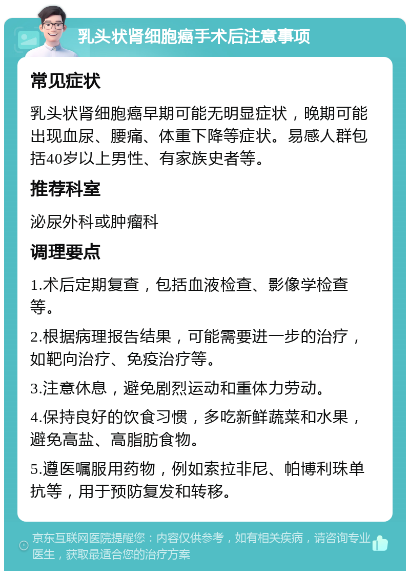 乳头状肾细胞癌手术后注意事项 常见症状 乳头状肾细胞癌早期可能无明显症状，晚期可能出现血尿、腰痛、体重下降等症状。易感人群包括40岁以上男性、有家族史者等。 推荐科室 泌尿外科或肿瘤科 调理要点 1.术后定期复查，包括血液检查、影像学检查等。 2.根据病理报告结果，可能需要进一步的治疗，如靶向治疗、免疫治疗等。 3.注意休息，避免剧烈运动和重体力劳动。 4.保持良好的饮食习惯，多吃新鲜蔬菜和水果，避免高盐、高脂肪食物。 5.遵医嘱服用药物，例如索拉非尼、帕博利珠单抗等，用于预防复发和转移。