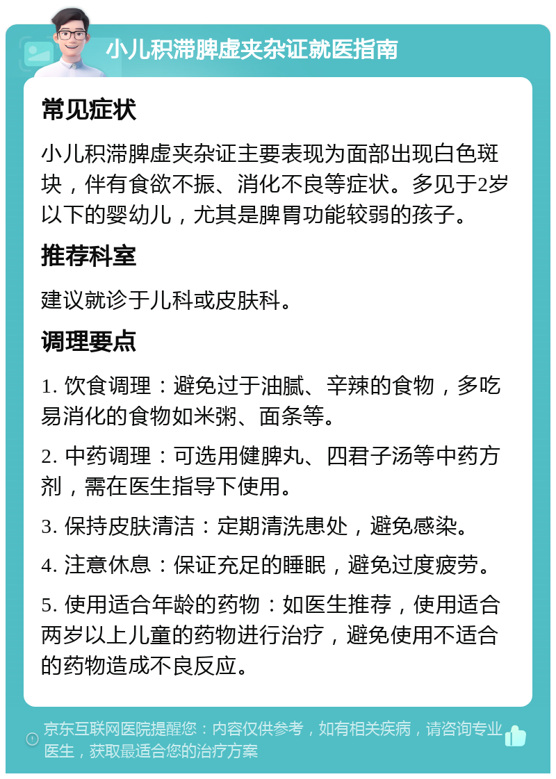 小儿积滞脾虚夹杂证就医指南 常见症状 小儿积滞脾虚夹杂证主要表现为面部出现白色斑块，伴有食欲不振、消化不良等症状。多见于2岁以下的婴幼儿，尤其是脾胃功能较弱的孩子。 推荐科室 建议就诊于儿科或皮肤科。 调理要点 1. 饮食调理：避免过于油腻、辛辣的食物，多吃易消化的食物如米粥、面条等。 2. 中药调理：可选用健脾丸、四君子汤等中药方剂，需在医生指导下使用。 3. 保持皮肤清洁：定期清洗患处，避免感染。 4. 注意休息：保证充足的睡眠，避免过度疲劳。 5. 使用适合年龄的药物：如医生推荐，使用适合两岁以上儿童的药物进行治疗，避免使用不适合的药物造成不良反应。